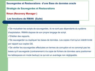 De mutualiser les scripts de sauvegardes, ils ne sont pas dépendants du système
d'exploitation. RMAN dispose de son propre langage de script.
D'éditer des rapports.
De sauvegarder ou dupliquer les bases de données. Les copies n'ont qu'un intérêt limité
par rapport aux copies OS.
De vérifier les sauvegardes effectuées en termes de corruption et ne corrompt pas les
bases qu'il sauvegarde (contrairement à la copie de fichiers de données sans positionner
les tablespaces en mode backup) ce qui est un avantage non négligeable.
Sauvegardes et Restaurations d’une Base de données oracle
Stratégie de Sauvegardes et Restaurations
Rman (Recovery Manager )
Les fonctions de RMAN (Suite)
 