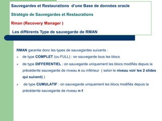 RMAN garantie donc les types de sauvegardes suivants :
 de type COMPLET (ou FULL) : on sauvegarde tous les blocs
 de type DIFFERENTIEL : on sauvegarde uniquement les blocs modifiés depuis la
précédente sauvegarde de niveau n ou inférieur ( selon le niveau voir les 2 slides
qui suivent) )
 de type CUMULATIF : on sauvegarde uniquement les blocs modifiés depuis la
précédente sauvegarde de niveau n-1
Sauvegardes et Restaurations d’une Base de données oracle
Stratégie de Sauvegardes et Restaurations
Rman (Recovery Manager )
Les différents Type de sauvegarde de RMAN
 