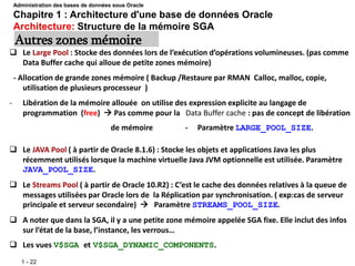 1 - 22
 Le Large Pool : Stocke des données lors de l’exécution d’opérations volumineuses. (pas comme
Data Buffer cache qui alloue de petite zones mémoire)
- Allocation de grande zones mémoire ( Backup /Restaure par RMAN Calloc, malloc, copie,
utilisation de plusieurs processeur )
- Libération de la mémoire allouée on utilise des expression explicite au langage de
programmation (free)  Pas comme pour la Data Buffer cache : pas de concept de libération
de mémoire - Paramètre LARGE_POOL_SIZE.
Autres zones mémoire
Administration des bases de données sous Oracle
Chapitre 1 : Architecture d'une base de données Oracle
Architecture: Structure de la mémoire SGA
 Le JAVA Pool ( à partir de Oracle 8.1.6) : Stocke les objets et applications Java les plus
récemment utilisés lorsque la machine virtuelle Java JVM optionnelle est utilisée. Paramètre
JAVA_POOL_SIZE.
 Le Streams Pool ( à partir de Oracle 10.R2) : C’est le cache des données relatives à la queue de
messages utilisées par Oracle lors de la Réplication par synchronisation. ( exp:cas de serveur
principale et serveur secondaire)  Paramètre STREAMS_POOL_SIZE.
 A noter que dans la SGA, il y a une petite zone mémoire appelée SGA fixe. Elle inclut des infos
sur l’état de la base, l’instance, les verrous…
 Les vues V$SGA et V$SGA_DYNAMIC_COMPONENTS.
 