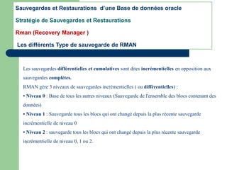 Les sauvegardes différentielles et cumulatives sont dites incrémentielles en opposition aux
sauvegardes complètes.
RMAN gère 3 niveaux de sauvegardes incrémentielles ( ou différentielles) :
• Niveau 0 : Base de tous les autres niveaux (Sauvegarde de l'ensemble des blocs contenant des
données)
• Niveau 1 : Sauvegarde tous les blocs qui ont changé depuis la plus récente sauvegarde
incrémentielle de niveau 0
• Niveau 2 : sauvegarde tous les blocs qui ont changé depuis la plus récente sauvegarde
incrémentielle de niveau 0, 1 ou 2.
Sauvegardes et Restaurations d’une Base de données oracle
Stratégie de Sauvegardes et Restaurations
Rman (Recovery Manager )
Les différents Type de sauvegarde de RMAN
 