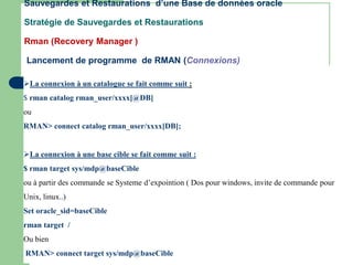 Sauvegardes et Restaurations d’une Base de données oracle
Stratégie de Sauvegardes et Restaurations
Rman (Recovery Manager )
Lancement de programme de RMAN (Connexions)
La connexion à un catalogue se fait comme suit :
$ rman catalog rman_user/xxxx[@DB]
ou
RMAN> connect catalog rman_user/xxxx[DB];
La connexion à une base cible se fait comme suit :
$ rman target sys/mdp@baseCible
ou à partir des commande se Systeme d’expointion ( Dos pour windows, invite de commande pour
Unix, linux..)
Set oracle_sid=baseCible
rman target /
Ou bien
RMAN> connect target sys/mdp@baseCible
 