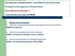 Gestion des sauvegardes
 Lister les sauvegardes disponibles Sauvegardes de la base complète :
RMAN> list backup;
 Lister les sauvegardes d'un fichier particulier :
RMAN> list backup of datafile 'chemin_datafile';
 Lister les Sauvegardes d'un tablespace particulier :
RMAN> list backup of tablespace TBS_NAME;
Sauvegardes et Restaurations d’une Base de données oracle
Stratégie de Sauvegardes et Restaurations
Rman (Recovery Manager )
Commandes courantes de RMAN
 