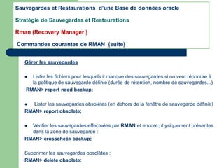 Gérer les sauvegardes
 Lister les fichiers pour lesquels il manque des sauvegardes si on veut répondre à
la politique de sauvegarde définie (durée de rétention, nombre de sauvegardes...)
RMAN> report need backup;
 Lister les sauvegardes obsolètes (en dehors de la fenêtre de sauvegarde définie)
RMAN> report obsolete;
 Vérifier les sauvegardes effectuées par RMAN et encore physiquement présentes
dans la zone de sauvegarde :
RMAN> crosscheck backup;
Supprimer les sauvegardes obsolètes :
RMAN> delete obsolete;
Sauvegardes et Restaurations d’une Base de données oracle
Stratégie de Sauvegardes et Restaurations
Rman (Recovery Manager )
Commandes courantes de RMAN (suite)
 