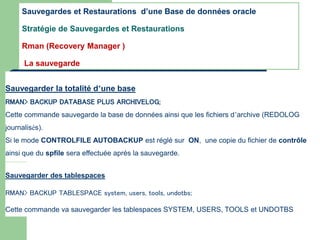 Sauvegarder la totalité d’une base
RMAN> BACKUP DATABASE PLUS ARCHIVELOG;
Cette commande sauvegarde la base de données ainsi que les fichiers d’archive (REDOLOG
journalisés).
Si le mode CONTROLFILE AUTOBACKUP est réglé sur ON, une copie du fichier de contrôle
ainsi que du spfile sera effectuée aprés la sauvegarde.
Sauvegarder des tablespaces
RMAN> BACKUP TABLESPACE system, users, tools, undotbs;
Cette commande va sauvegarder les tablespaces SYSTEM, USERS, TOOLS et UNDOTBS
Sauvegardes et Restaurations d’une Base de données oracle
Stratégie de Sauvegardes et Restaurations
Rman (Recovery Manager )
La sauvegarde
 