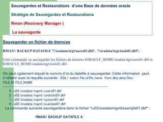 Sauvegarder un fichier de données
RMAN> BACKUP DATAFILE '?/oradata/trgt/users01.dbf', ?/oradata/trgt/tools01.dbf';
Cette commande va sauvegarder les fichiers de données $ORACLE_HOME/oradata/trgt/users01.dbf et
$ORACLE_HOME/oradata/trgt/tools01.dbf.
On peut également stipulé le numéro d’id du datafile à sauvegarder. Cette information peut
s’obtenir avec la requête suivante : SQL> select file_id,file_name from dba_data_files ;
FILE_ID FILE_NAME
-------- -------------------------------------------------
3 /u02/oradata/mgmt/users01.dbf
2 /u02/oradata/mgmt/undotbs01.dbf
1 /u02/oradata/mgmt/system01.dbf
4 /u02/oradata/mgmt/example01.dbf
La commande suivante sauvegardera donc le fichier "/u02/oradata/mgmt/example01.dbf" :
RMAN> BACKUP DATAFILE 4;
Sauvegardes et Restaurations d’une Base de données oracle
Stratégie de Sauvegardes et Restaurations
Rman (Recovery Manager )
La sauvegarde
 