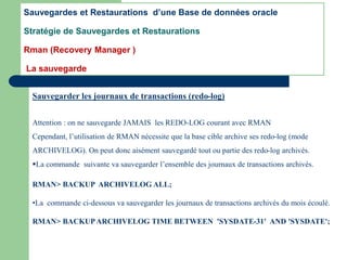 Sauvegarder les journaux de transactions (redo-log)
Attention : on ne sauvegarde JAMAIS les REDO-LOG courant avec RMAN
Cependant, l’utilisation de RMAN nécessite que la base cible archive ses redo-log (mode
ARCHIVELOG). On peut donc aisément sauvegardé tout ou partie des redo-log archivés.
La commande suivante va sauvegarder l’ensemble des journaux de transactions archivés.
RMAN> BACKUP ARCHIVELOG ALL;
•La commande ci-dessous va sauvegarder les journaux de transactions archivés du mois écoulé.
RMAN> BACKUPARCHIVELOG TIME BETWEEN 'SYSDATE-31' AND 'SYSDATE';
Sauvegardes et Restaurations d’une Base de données oracle
Stratégie de Sauvegardes et Restaurations
Rman (Recovery Manager )
La sauvegarde
 