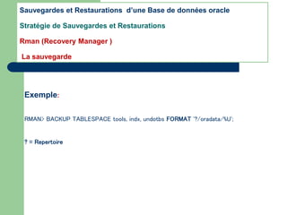 Exemple:
RMAN> BACKUP TABLESPACE tools, indx, undotbs FORMAT '?/oradata/%U';
? = Repertoire
Sauvegardes et Restaurations d’une Base de données oracle
Stratégie de Sauvegardes et Restaurations
Rman (Recovery Manager )
La sauvegarde
 
