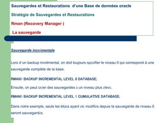 Sauvegarde incrémentale
Lors d’un backup incrémental, on doit toujours spécifier le niveau 0 qui correspond à une
sauvegarde complète de la base.
RMAN> BACKUP INCREMENTAL LEVEL 0 DATABASE;
Ensuite, on peut créer des sauvegardes à un niveau plus élevé.
RMAN> BACKUP INCREMENTAL LEVEL 1 CUMULATIVE DATABASE;
Dans notre exemple, seuls les blocs ayant été modifiés depuis la sauvegarde de niveau 0
seront sauvegardés.
Sauvegardes et Restaurations d’une Base de données oracle
Stratégie de Sauvegardes et Restaurations
Rman (Recovery Manager )
La sauvegarde
 