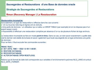Restauration incomplète:
Généralement, ce type de restauration s’effectue dans les cas suivants :
 Un ou tous les redo-log en lignes ont été détruits.
Une perte de données : un utilisateur qui a réalisé un DROP TABLE (par exemple) et on ne dispose pas d’un
export assez récent.
Impossibilité d’effectuer une restauration complète par absence d’un ou de plusieurs fichier de logs archivés.
.
La restauration incomplète se fera en mode point-in-time. Dans ce cas, on doit savoir exactement à quelle date
était le dernier état stable de la base et savoir également que toute sauvegarde de ce type entraînera une perte
de données :
Pour se faire, il faut exécuter les commandes suivantes :
RMAN> RUN {
2> SET UNTIL TIME = ‘2022-12-09 11:00:00';
3> RESTORE DATABASE;
4> RECOVER DATABASE;
5> ALTER DATABASE OPEN RESETLOGS;
}
Notons que le format de date doit correspondre aux variables d’environnement systèmes NLS_LANG et surtout
NLS_DATE_FORMAT.
Sauvegardes et Restaurations d’une Base de données oracle
Stratégie de Sauvegardes et Restaurations
Rman (Recovery Manager ) La Resstauration
 