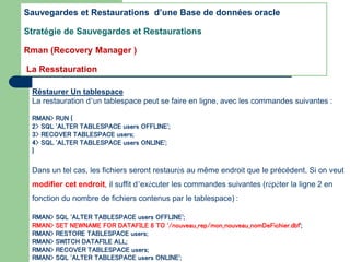 Réstaurer Un tablespace
La restauration d’un tablespace peut se faire en ligne, avec les commandes suivantes :
RMAN> RUN {
2> SQL 'ALTER TABLESPACE users OFFLINE';
3> RECOVER TABLESPACE users;
4> SQL 'ALTER TABLESPACE users ONLINE';
}
Dans un tel cas, les fichiers seront restaurés au même endroit que le précédent. Si on veut
modifier cet endroit, il suffit d’exécuter les commandes suivantes (répéter la ligne 2 en
fonction du nombre de fichiers contenus par le tablespace) :
RMAN> SQL 'ALTER TABLESPACE users OFFLINE';
RMAN> SET NEWNAME FOR DATAFILE 8 TO '/nouveau_rep/mon_nouveau_nomDeFichier.dbf';
RMAN> RESTORE TABLESPACE users;
RMAN> SWITCH DATAFILE ALL;
RMAN> RECOVER TABLESPACE users;
RMAN> SQL 'ALTER TABLESPACE users ONLINE';
Sauvegardes et Restaurations d’une Base de données oracle
Stratégie de Sauvegardes et Restaurations
Rman (Recovery Manager )
La Resstauration
 