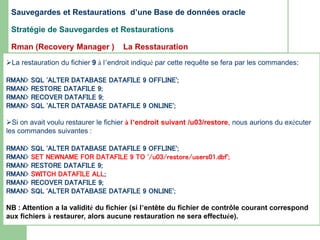 La restauration du fichier 9 à l’endroit indiqué par cette requête se fera par les commandes:
RMAN> SQL 'ALTER DATABASE DATAFILE 9 OFFLINE';
RMAN> RESTORE DATAFILE 9;
RMAN> RECOVER DATAFILE 9;
RMAN> SQL 'ALTER DATABASE DATAFILE 9 ONLINE';
Si on avait voulu restaurer le fichier à l’endroit suivant /u03/restore, nous aurions du exécuter
les commandes suivantes :
RMAN> SQL 'ALTER DATABASE DATAFILE 9 OFFLINE';
RMAN> SET NEWNAME FOR DATAFILE 9 TO '/u03/restore/users01.dbf';
RMAN> RESTORE DATAFILE 9;
RMAN> SWITCH DATAFILE ALL;
RMAN> RECOVER DATAFILE 9;
RMAN> SQL 'ALTER DATABASE DATAFILE 9 ONLINE';
NB : Attention a la validité du fichier (si l’entête du fichier de contrôle courant correspond
aux fichiers à restaurer, alors aucune restauration ne sera effectuée).
Sauvegardes et Restaurations d’une Base de données oracle
Stratégie de Sauvegardes et Restaurations
Rman (Recovery Manager ) La Resstauration
 