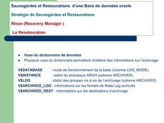 Vues du dictionnaire de données
 Plusieurs vues du dictionnaire permettent d’obtenir des informations sur l’archivage
:
V$DATABASE : mode de fonctionnement de la base (colonne LOG_MODE)
V$INSTANCE : statut du processus ARCH (colonne ARCHIVER)
V$LOG : statut des groupes vis à vis de l’archivage (colonne ARCHIVED)
V$ARCHIVED_LOG : informations sur les fichiers de Redo Log archivés
V$ARCHIVED_DEST : informations sur les destinations d’archivage
Sauvegardes et Restaurations d’une Base de données oracle
Stratégie de Sauvegardes et Restaurations
Rman (Recovery Manager )
La Resstauration
 