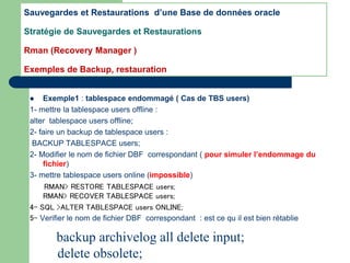  Exemple1 : tablespace endommagé ( Cas de TBS users)
1- mettre la tablespace users offline :
alter tablespace users offline;
2- faire un backup de tablespace users :
BACKUP TABLESPACE users;
2- Modifier le nom de fichier DBF correspondant ( pour simuler l’endommage du
fichier)
3- mettre tablespace users online (impossible)
RMAN> RESTORE TABLESPACE users;
RMAN> RECOVER TABLESPACE users;
4- SQL >ALTER TABLESPACE users ONLINE;
5- Verifier le nom de fichier DBF correspondant : est ce qu il est bien rétablie
Sauvegardes et Restaurations d’une Base de données oracle
Stratégie de Sauvegardes et Restaurations
Rman (Recovery Manager )
Exemples de Backup, restauration
backup archivelog all delete input;
delete obsolete;
 