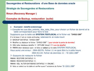  Exemple2 : datafile endommagé
1- Consulter les vues dba_extents, dba_data_files, pour choisir un fichier de donné et la
table correspondant pour faire le test
Supposons que la table est SYSTEM.TESTLOCAL et le ficher est ‘D:GG1.DBF’
2-si la base n’est en mode archivelog redemarer là en mode mount
3- BACKUP DATAFILE ‘D:GG1.DBF’
4- Modifier ou déplacer le fichier ‘D:GG1.DBF’ ( pour simuler la perte de données)
5- SQL>alter database datafile 11 OFFLINE [drop]; (11 num de datafile)
6- RMAN>alter database open et faite un select sur la table SYSTEM.TESTLOCAL
Vous aurez une erreur : ORA-00376: fichier 11 ne peut être lu à cette heure
ORA-01110: fichier de donnÚes 11 : 'D:GG1.DBF'
7- Essayons de restaurer le fichier
RMAN> RESTORE DATAFILE 11;
RMAN> RECOVER DATAFILE 11;
RMAN> SQL 'ALTER DATABASE DATAFILE 11 ONLINE';
8- faite un select sur la table et verifier aussi l’existance du fichier 'D:GG1.DBF'
Sauvegardes et Restaurations d’une Base de données oracle
Stratégie de Sauvegardes et Restaurations
Rman (Recovery Manager )
Exemples de Backup, restauration (suite)
 