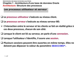 1 - 27
 Le processus utilisateur s’exécute au niveau client.
 Le processus serveur s’exécute au niveau serveur BD.
 L’interaction entre le serveur et les clients se fait en réalité grâce à
ces deux processus, chacun de son côté.
 Lorsque le client est lié au serveur, on parle d’une connexion.
 Lorsque l’utilisateur s’identifie, il ouvre une session.
 Plusieurs sessions peuvent être ouvertes en même temps. Elles ne
doivent pas dépasser la valeur du paramètre SESSIONS*.
Les processus utilisateur et serveur
Administration des bases de données sous Oracle
Chapitre 1 : Architecture d'une base de données Oracle
Architecture: Structure des processus
 