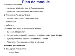 1- Introduction Générale :
- Introduction à l'administration de Base de données
- Fonction de l'administrateur de Base de données
2- Architecture d'un serveur Oracle
- L'instance - les données ( base de données)
- les Processus
- les fichiers
3- Création de la structure d’une base de données
- Du besoin à l’application
- Rappels sur les indexes Principes choix et création : index btree , BitMap
- Syntaxe générale de création : - tablespaces, - tables,
- Alimentation d'une base de données le sqlloader
4- Gestion des utilisateurs
5- Sauvegarde et restauration.
-L’outil Rman
Plan de module
 