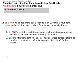 1 - 33
 Le DBWn ne se déclenche pas à la suite d’un COMMIT. Il faut donc
savoir qu’on peut se trouver dans l’une de ces deux situations:
1. Le DBWn écrit des modifications non-confirmés (non commités)
dans les fichiers de données. On dit qu’il anticipe.
2. Des modifications confirmées ne sont pas écrites sur les fichiers de
données, et restent en mémoire centrale (dans le DB Buffer
Cache).
Le DB Writer (DBWn)
Administration des bases de données sous Oracle
Chapitre 1 : Architecture d'une base de données Oracle
Architecture: Structure des processus
 
