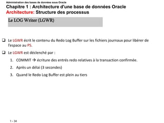 1 - 34
 Le LGWR écrit le contenu du Redo Log Buffer sur les fichiers journaux pour libérer de
l’espace au PS.
 Le LGWR est déclenché par :
1. COMMIT  écriture des entrés redo relatives à la transaction confirmée.
2. Après un délai (3 secondes)
3. Quand le Redo Log Buffer est plein au tiers
Le LOG Writer (LGWR)
Administration des bases de données sous Oracle
Chapitre 1 : Architecture d'une base de données Oracle
Architecture: Structure des processus
 