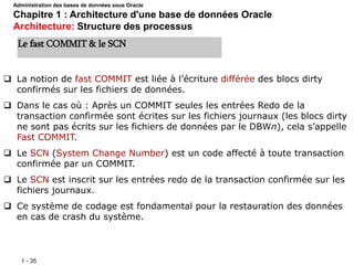 1 - 35
 La notion de fast COMMIT est liée à l’écriture différée des blocs dirty
confirmés sur les fichiers de données.
 Dans le cas où : Après un COMMIT seules les entrées Redo de la
transaction confirmée sont écrites sur les fichiers journaux (les blocs dirty
ne sont pas écrits sur les fichiers de données par le DBWn), cela s’appelle
Fast COMMIT.
 Le SCN (System Change Number) est un code affecté à toute transaction
confirmée par un COMMIT.
 Le SCN est inscrit sur les entrées redo de la transaction confirmée sur les
fichiers journaux.
 Ce système de codage est fondamental pour la restauration des données
en cas de crash du système.
Le fast COMMIT & le SCN
Administration des bases de données sous Oracle
Chapitre 1 : Architecture d'une base de données Oracle
Architecture: Structure des processus
 