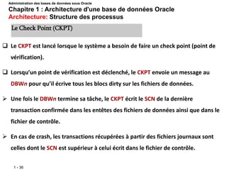1 - 36
 Le CKPT est lancé lorsque le système a besoin de faire un check point (point de
vérification).
 Lorsqu’un point de vérification est déclenché, le CKPT envoie un message au
DBWn pour qu’il écrive tous les blocs dirty sur les fichiers de données.
 Une fois le DBWn termine sa tâche, le CKPT écrit le SCN de la dernière
transaction confirmée dans les entêtes des fichiers de données ainsi que dans le
fichier de contrôle.
 En cas de crash, les transactions récupérées à partir des fichiers journaux sont
celles dont le SCN est supérieur à celui écrit dans le fichier de contrôle.
Le Check Point (CKPT)
Administration des bases de données sous Oracle
Chapitre 1 : Architecture d'une base de données Oracle
Architecture: Structure des processus
 