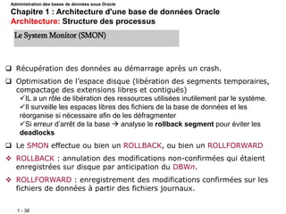 1 - 38
 Récupération des données au démarrage après un crash.
 Optimisation de l’espace disque (libération des segments temporaires,
compactage des extensions libres et contiguës)
IL a un rôle de libération des ressources utilisées inutilement par le système.
Il surveille les espaces libres des fichiers de la base de données et les
réorganise si nécessaire afin de les défragmenter
Si erreur d’arrêt de la base  analyse le rollback segment pour éviter les
deadlocks
 Le SMON effectue ou bien un ROLLBACK, ou bien un ROLLFORWARD
 ROLLBACK : annulation des modifications non-confirmées qui étaient
enregistrées sur disque par anticipation du DBWn.
 ROLLFORWARD : enregistrement des modifications confirmées sur les
fichiers de données à partir des fichiers journaux.
Le System Monitor (SMON)
Administration des bases de données sous Oracle
Chapitre 1 : Architecture d'une base de données Oracle
Architecture: Structure des processus
 