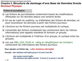 1 - 49
 Les fichiers de journalisation contiennent toutes les modifications
effectuées sur les données depuis une certaine durée.
 En cas de crash du système, ou d’altération des fichiers de données, on
peut reconstituer les données à partir des fichiers journaux.
 L’écriture sur les fichiers journaux est multiplexée et cyclique.
 L’ensemble des fichiers multiplexés (qui contiennent donc les mêmes
informations) sont appelés membres et forment un groupe.
 L’écriture est multiplexée à l’intérieur d’un groupe, et cyclique entre les
groupes.
 Les vue DBA_LOG_FILES et v$log et v$logfile(pour les member)
contiennent les informations des fichiers journaux.
Pour ajouter un fichier log  alter database add logfile
Example :alter database add logfile group 4 ('d:men') size 4M ;
alter system switch logfile
alter database add logfile member 'd:men4_2‘ to group 4 size 4M ;
Fichiers de journalisation
Administration des bases de données sous Oracle
Chapitre 2 :Structure de stockage d’une Base de Données Oracle
Structure Physique
 