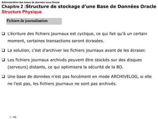 1 - 50
 L’écriture des fichiers journaux est cyclique, ce qui fait qu’à un certain
moment, certaines transactions seront écrasées.
 La solution, c’est d’archiver les fichiers journaux avant de les écraser.
 Les fichiers journaux archivés peuvent être stockés sur des disques
(serveurs) distants, ce qui optimisera la sécurité de la BD.
 Une base de données n’est pas forcément en mode ARCHIVELOG, si elle
ne l’est pas, les fichiers journaux ne sont pas archivés.
Fichiers de journalisation
Administration des bases de données sous Oracle
Chapitre 2 :Structure de stockage d’une Base de Données Oracle
Structure Physique
 