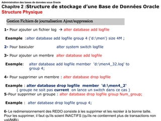 1 - 51
1- Pour ajouter un fichier log  alter database add logfile
Exemple :alter database add logfile group 4 ('d:men') size 4M ;
2- Pour basculer alter system switch logfile
3- Pour ajouter un membre alter database add logfile
Exemple: alter database add logfile member 'd:men4_32.log‘ to
group 4;
4- Pour supprimer un membre : alter database drop logfile
Example : alter database drop logfile member 'd:men4_2‘
( groupe ne soit pas current on lance un switch dans ce cas )
5-Pour supprimer un groupe : alter database drop logfile group Num_group;
Example : alter database drop logfile group 4;
6- Le redimensionnement des REDO consiste à les supprimer et les recréer à la bonne taille.
Pour les supprimer, il faut qu'ils soient INACTIFS (qu'ils ne contiennent plus de transactions non
Gestion Fichiers de journalisation Ajout/suppression
Administration des bases de données sous Oracle
Chapitre 2 :Structure de stockage d’une Base de Données Oracle
Structure Physique
 