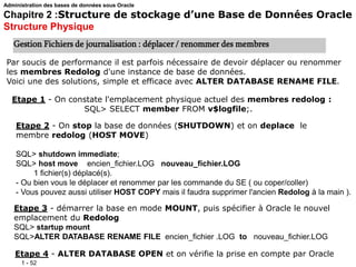 1 - 52
Administration des bases de données sous Oracle
Chapitre 2 :Structure de stockage d’une Base de Données Oracle
Structure Physique
Gestion Fichiers de journalisation : déplacer / renommer des membres
Par soucis de performance il est parfois nécessaire de devoir déplacer ou renommer
les membres Redolog d'une instance de base de données.
Voici une des solutions, simple et efficace avec ALTER DATABASE RENAME FILE.
Etape 1 - On constate l'emplacement physique actuel des membres redolog :
SQL> SELECT member FROM v$logfile;.
Etape 2 - On stop la base de données (SHUTDOWN) et on deplace le
membre redolog (HOST MOVE)
SQL> shutdown immediate;
SQL> host move encien_fichier.LOG nouveau_fichier.LOG
1 fichier(s) déplacé(s).
- Ou bien vous le déplacer et renommer par les commande du SE ( ou coper/coller)
- Vous pouvez aussi utiliser HOST COPY mais il faudra supprimer l'ancien Redolog à la main ).
Etape 3 - démarrer la base en mode MOUNT, puis spécifier à Oracle le nouvel
emplacement du Redolog
SQL> startup mount
SQL>ALTER DATABASE RENAME FILE encien_fichier .LOG to nouveau_fichier.LOG
Etape 4 - ALTER DATABASE OPEN et on vérifie la prise en compte par Oracle
 