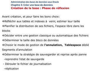 Avant création, et pour faire les bons choix:
Réfléchir aux tables et indexes à venir, estimer leur taille
Planifier la distribution de ses fichiers, l’espace libre dans les
blocks
Décider entre une gestion classique ou automatique des fichiers
Déterminer la taille des blocs de données
Choisir le mode de gestion de l’annulation, Tablespace dédié
Segments d’annulation
Déterminer la stratégie de sauvegarder et reprise après panne
-reprendre l’etat de sauvgarde
- Dérouler le fichier de journalisation
-réplication
Administration des bases de données sous Oracle
Chapitre 3: Créer une base de données
Création de la base : Phase de réflexion
 