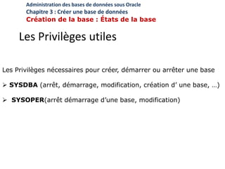 Les Privilèges utiles
Les Privilèges nécessaires pour créer, démarrer ou arrêter une base
 SYSDBA (arrêt, démarrage, modification, création d’ une base, …)
 SYSOPER(arrêt démarrage d’une base, modification)
Administration des bases de données sous Oracle
Chapitre 3 : Créer une base de données
Création de la base : États de la base
 