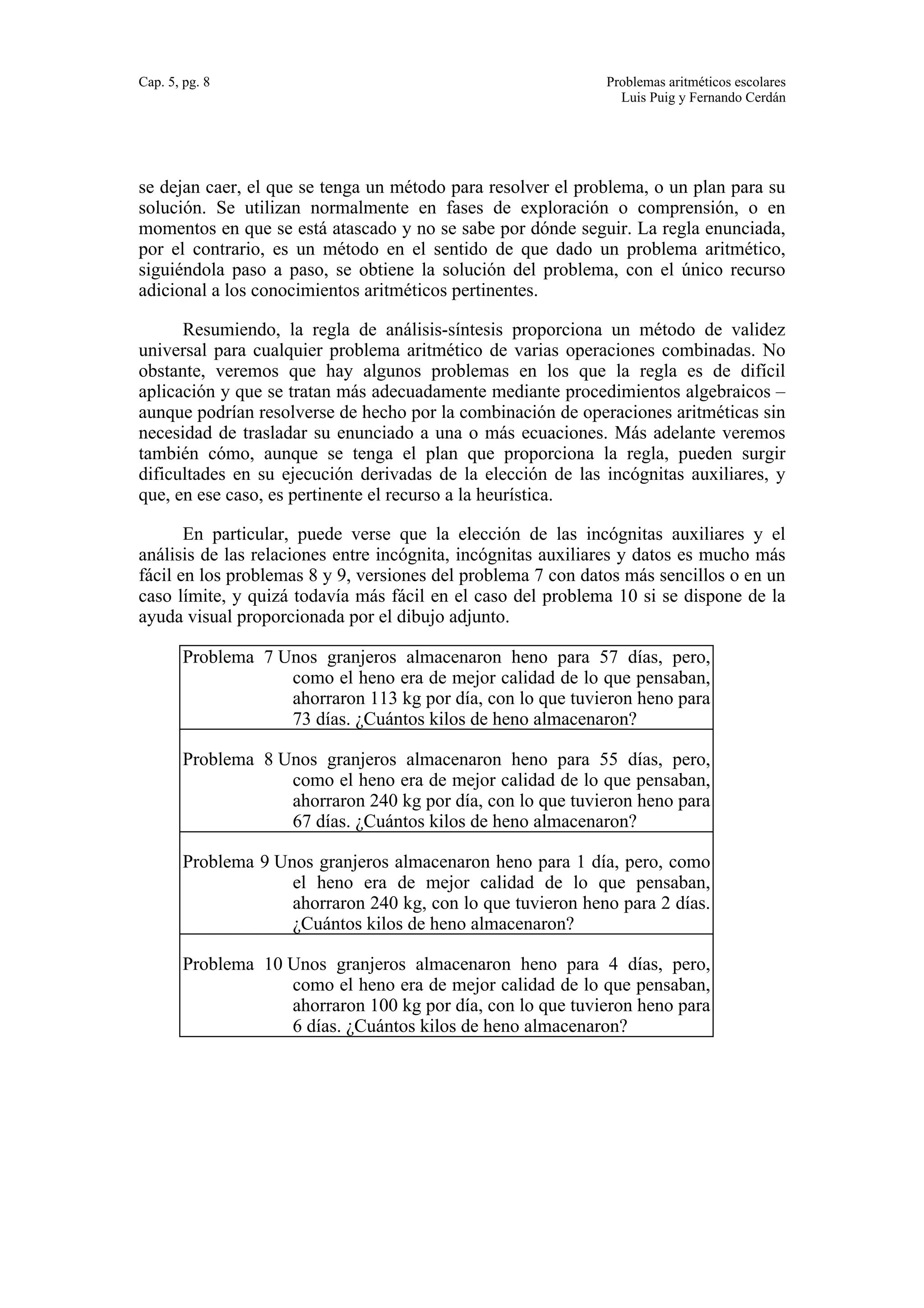 Cap. 5, pg. 8 Problemas aritméticos escolares 
Luis Puig y Fernando Cerdán 
se dejan caer, el que se tenga un método para resolver el problema, o un plan para su 
solución. Se utilizan normalmente en fases de exploración o comprensión, o en 
momentos en que se está atascado y no se sabe por dónde seguir. La regla enunciada, 
por el contrario, es un método en el sentido de que dado un problema aritmético, 
siguiéndola paso a paso, se obtiene la solución del problema, con el único recurso 
adicional a los conocimientos aritméticos pertinentes. 
Resumiendo, la regla de análisis-síntesis proporciona un método de validez 
universal para cualquier problema aritmético de varias operaciones combinadas. No 
obstante, veremos que hay algunos problemas en los que la regla es de difícil 
aplicación y que se tratan más adecuadamente mediante procedimientos algebraicos – 
aunque podrían resolverse de hecho por la combinación de operaciones aritméticas sin 
necesidad de trasladar su enunciado a una o más ecuaciones. Más adelante veremos 
también cómo, aunque se tenga el plan que proporciona la regla, pueden surgir 
dificultades en su ejecución derivadas de la elección de las incógnitas auxiliares, y 
que, en ese caso, es pertinente el recurso a la heurística. 
En particular, puede verse que la elección de las incógnitas auxiliares y el 
análisis de las relaciones entre incógnita, incógnitas auxiliares y datos es mucho más 
fácil en los problemas 8 y 9, versiones del problema 7 con datos más sencillos o en un 
caso límite, y quizá todavía más fácil en el caso del problema 10 si se dispone de la 
ayuda visual proporcionada por el dibujo adjunto. 
Problema 7 Unos granjeros almacenaron heno para 57 días, pero, 
como el heno era de mejor calidad de lo que pensaban, 
ahorraron 113 kg por día, con lo que tuvieron heno para 
73 días. ¿Cuántos kilos de heno almacenaron? 
Problema 8 Unos granjeros almacenaron heno para 55 días, pero, 
como el heno era de mejor calidad de lo que pensaban, 
ahorraron 240 kg por día, con lo que tuvieron heno para 
67 días. ¿Cuántos kilos de heno almacenaron? 
Problema 9 Unos granjeros almacenaron heno para 1 día, pero, como 
el heno era de mejor calidad de lo que pensaban, 
ahorraron 240 kg, con lo que tuvieron heno para 2 días. 
¿Cuántos kilos de heno almacenaron? 
Problema 10 Unos granjeros almacenaron heno para 4 días, pero, 
como el heno era de mejor calidad de lo que pensaban, 
ahorraron 100 kg por día, con lo que tuvieron heno para 
6 días. ¿Cuántos kilos de heno almacenaron? 
 