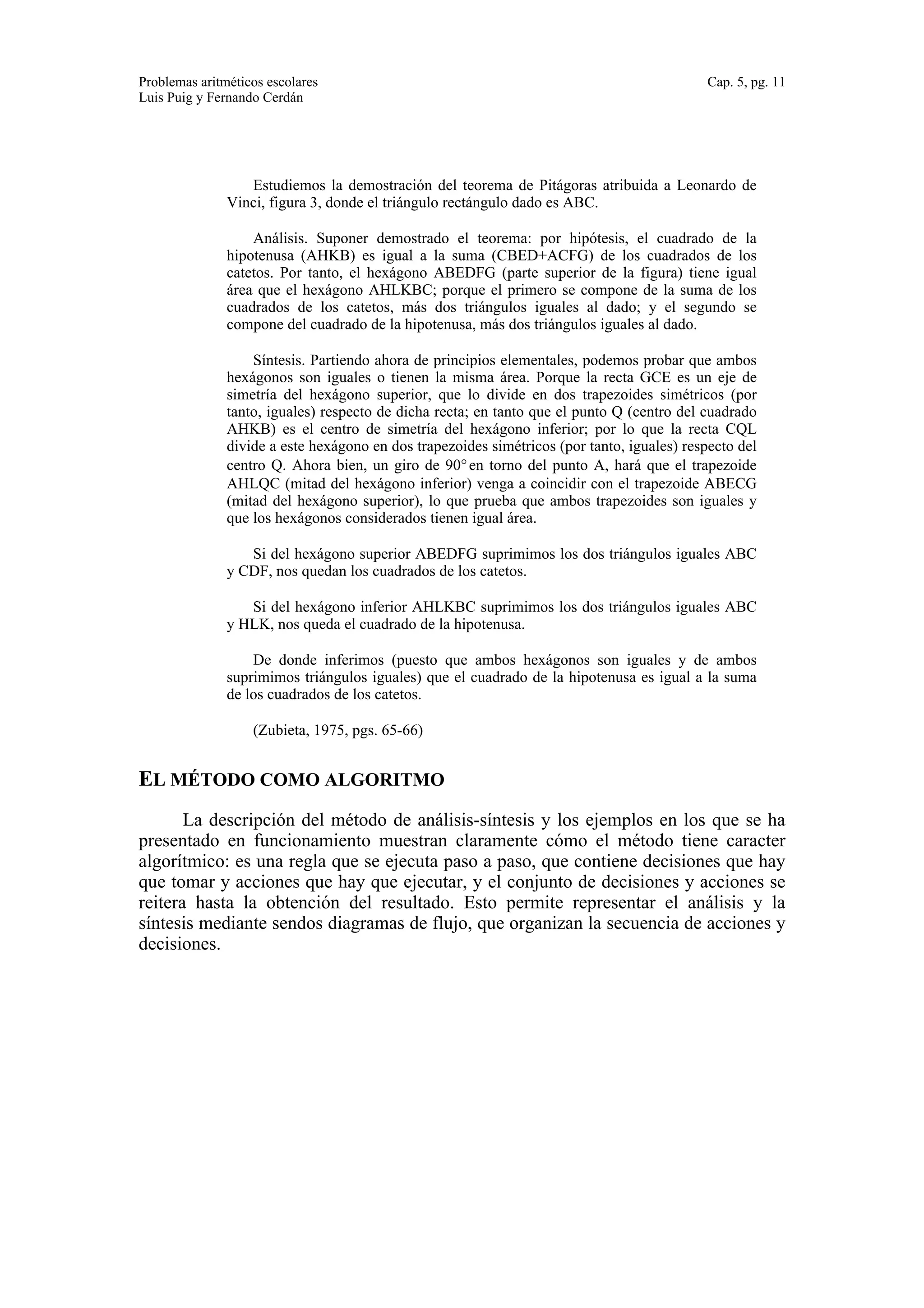 Problemas aritméticos escolares Cap. 5, pg. 11 
Luis Puig y Fernando Cerdán 
Estudiemos la demostración del teorema de Pitágoras atribuida a Leonardo de 
Vinci, figura 3, donde el triángulo rectángulo dado es ABC. 
Análisis. Suponer demostrado el teorema: por hipótesis, el cuadrado de la 
hipotenusa (AHKB) es igual a la suma (CBED+ACFG) de los cuadrados de los 
catetos. Por tanto, el hexágono ABEDFG (parte superior de la figura) tiene igual 
área que el hexágono AHLKBC; porque el primero se compone de la suma de los 
cuadrados de los catetos, más dos triángulos iguales al dado; y el segundo se 
compone del cuadrado de la hipotenusa, más dos triángulos iguales al dado. 
Síntesis. Partiendo ahora de principios elementales, podemos probar que ambos 
hexágonos son iguales o tienen la misma área. Porque la recta GCE es un eje de 
simetría del hexágono superior, que lo divide en dos trapezoides simétricos (por 
tanto, iguales) respecto de dicha recta; en tanto que el punto Q (centro del cuadrado 
AHKB) es el centro de simetría del hexágono inferior; por lo que la recta CQL 
divide a este hexágono en dos trapezoides simétricos (por tanto, iguales) respecto del 
centro Q. Ahora bien, un giro de 90° en torno del punto A, hará que el trapezoide 
AHLQC (mitad del hexágono inferior) venga a coincidir con el trapezoide ABECG 
(mitad del hexágono superior), lo que prueba que ambos trapezoides son iguales y 
que los hexágonos considerados tienen igual área. 
Si del hexágono superior ABEDFG suprimimos los dos triángulos iguales ABC 
y CDF, nos quedan los cuadrados de los catetos. 
Si del hexágono inferior AHLKBC suprimimos los dos triángulos iguales ABC 
y HLK, nos queda el cuadrado de la hipotenusa. 
De donde inferimos (puesto que ambos hexágonos son iguales y de ambos 
suprimimos triángulos iguales) que el cuadrado de la hipotenusa es igual a la suma 
de los cuadrados de los catetos. 
(Zubieta, 1975, pgs. 65-66) 
EL MÉTODO COMO ALGORITMO 
La descripción del método de análisis-síntesis y los ejemplos en los que se ha 
presentado en funcionamiento muestran claramente cómo el método tiene caracter 
algorítmico: es una regla que se ejecuta paso a paso, que contiene decisiones que hay 
que tomar y acciones que hay que ejecutar, y el conjunto de decisiones y acciones se 
reitera hasta la obtención del resultado. Esto permite representar el análisis y la 
síntesis mediante sendos diagramas de flujo, que organizan la secuencia de acciones y 
decisiones. 
 