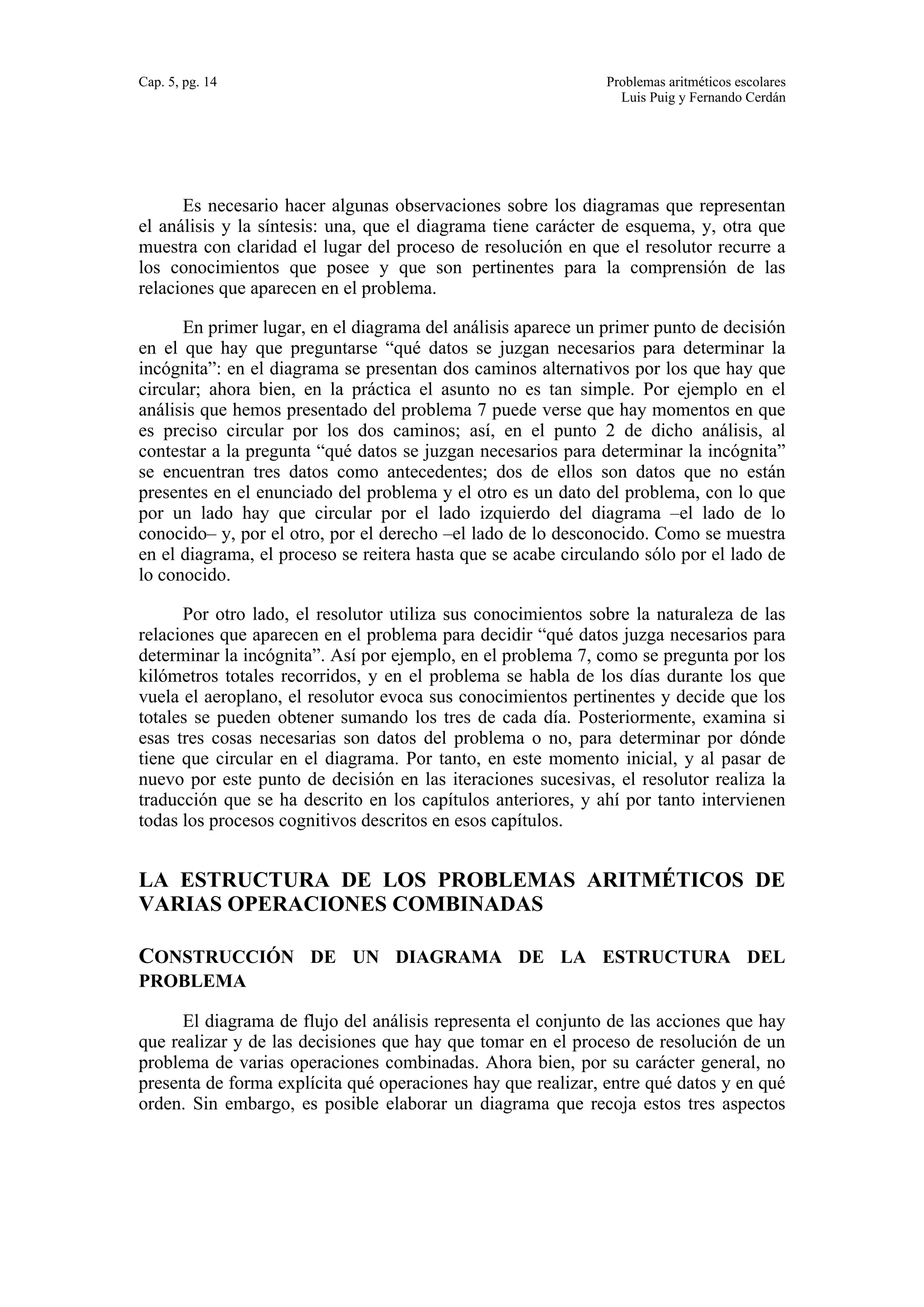 Cap. 5, pg. 14 Problemas aritméticos escolares 
Luis Puig y Fernando Cerdán 
Es necesario hacer algunas observaciones sobre los diagramas que representan 
el análisis y la síntesis: una, que el diagrama tiene carácter de esquema, y, otra que 
muestra con claridad el lugar del proceso de resolución en que el resolutor recurre a 
los conocimientos que posee y que son pertinentes para la comprensión de las 
relaciones que aparecen en el problema. 
En primer lugar, en el diagrama del análisis aparece un primer punto de decisión 
en el que hay que preguntarse “qué datos se juzgan necesarios para determinar la 
incógnita”: en el diagrama se presentan dos caminos alternativos por los que hay que 
circular; ahora bien, en la práctica el asunto no es tan simple. Por ejemplo en el 
análisis que hemos presentado del problema 7 puede verse que hay momentos en que 
es preciso circular por los dos caminos; así, en el punto 2 de dicho análisis, al 
contestar a la pregunta “qué datos se juzgan necesarios para determinar la incógnita” 
se encuentran tres datos como antecedentes; dos de ellos son datos que no están 
presentes en el enunciado del problema y el otro es un dato del problema, con lo que 
por un lado hay que circular por el lado izquierdo del diagrama –el lado de lo 
conocido– y, por el otro, por el derecho –el lado de lo desconocido. Como se muestra 
en el diagrama, el proceso se reitera hasta que se acabe circulando sólo por el lado de 
lo conocido. 
Por otro lado, el resolutor utiliza sus conocimientos sobre la naturaleza de las 
relaciones que aparecen en el problema para decidir “qué datos juzga necesarios para 
determinar la incógnita”. Así por ejemplo, en el problema 7, como se pregunta por los 
kilómetros totales recorridos, y en el problema se habla de los días durante los que 
vuela el aeroplano, el resolutor evoca sus conocimientos pertinentes y decide que los 
totales se pueden obtener sumando los tres de cada día. Posteriormente, examina si 
esas tres cosas necesarias son datos del problema o no, para determinar por dónde 
tiene que circular en el diagrama. Por tanto, en este momento inicial, y al pasar de 
nuevo por este punto de decisión en las iteraciones sucesivas, el resolutor realiza la 
traducción que se ha descrito en los capítulos anteriores, y ahí por tanto intervienen 
todas los procesos cognitivos descritos en esos capítulos. 
LA ESTRUCTURA DE LOS PROBLEMAS ARITMÉTICOS DE 
VARIAS OPERACIONES COMBINADAS 
CONSTRUCCIÓN DE UN DIAGRAMA DE LA ESTRUCTURA DEL 
PROBLEMA 
El diagrama de flujo del análisis representa el conjunto de las acciones que hay 
que realizar y de las decisiones que hay que tomar en el proceso de resolución de un 
problema de varias operaciones combinadas. Ahora bien, por su carácter general, no 
presenta de forma explícita qué operaciones hay que realizar, entre qué datos y en qué 
orden. Sin embargo, es posible elaborar un diagrama que recoja estos tres aspectos 
 