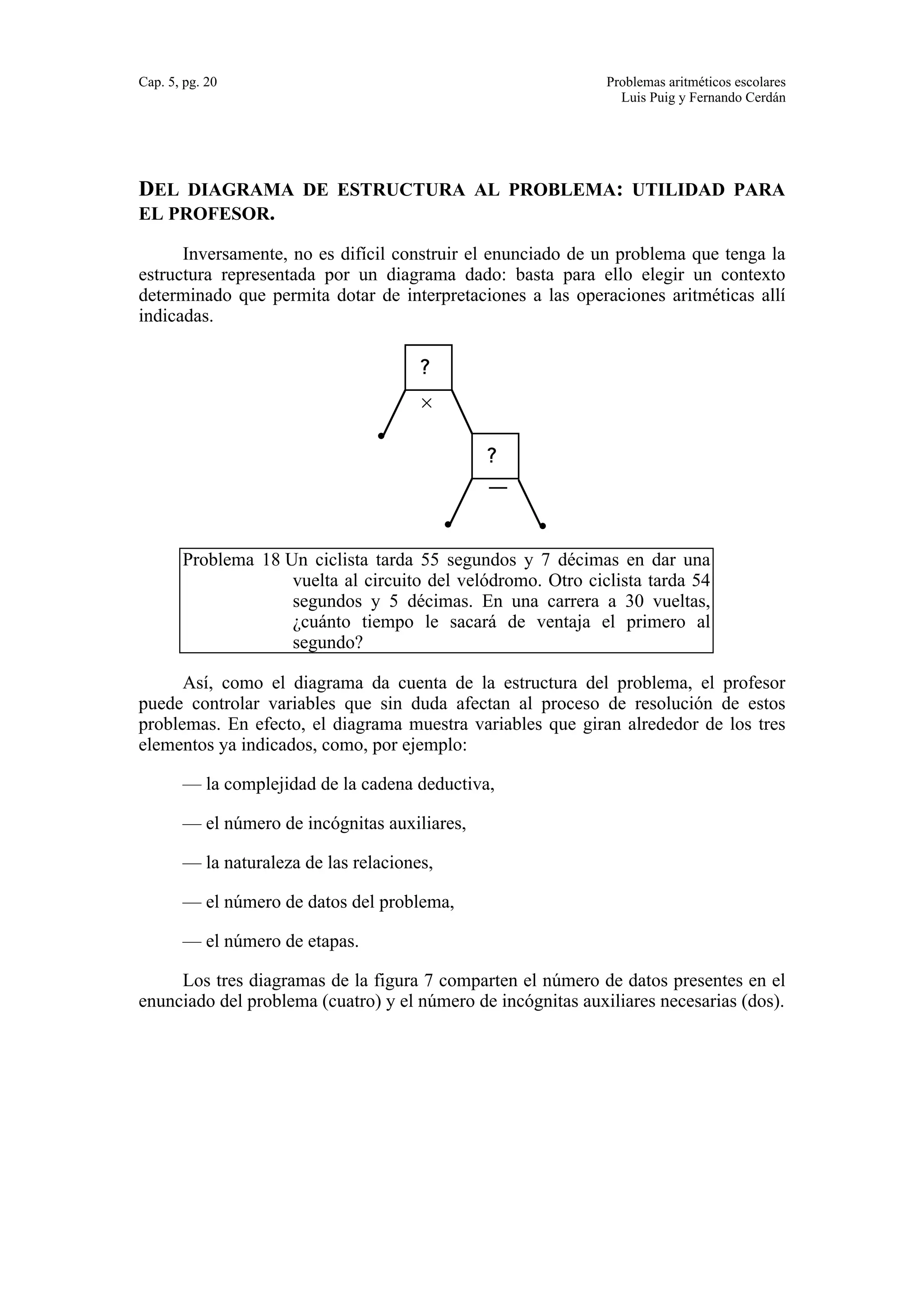 Cap. 5, pg. 20 Problemas aritméticos escolares 
Luis Puig y Fernando Cerdán 
DEL DIAGRAMA DE ESTRUCTURA AL PROBLEMA: UTILIDAD PARA 
EL PROFESOR. 
Inversamente, no es difícil construir el enunciado de un problema que tenga la 
estructura representada por un diagrama dado: basta para ello elegir un contexto 
determinado que permita dotar de interpretaciones a las operaciones aritméticas allí 
indicadas. 
× 
? 
? 
— 
Problema 18 Un ciclista tarda 55 segundos y 7 décimas en dar una 
vuelta al circuito del velódromo. Otro ciclista tarda 54 
segundos y 5 décimas. En una carrera a 30 vueltas, 
¿cuánto tiempo le sacará de ventaja el primero al 
segundo? 
Así, como el diagrama da cuenta de la estructura del problema, el profesor 
puede controlar variables que sin duda afectan al proceso de resolución de estos 
problemas. En efecto, el diagrama muestra variables que giran alrededor de los tres 
elementos ya indicados, como, por ejemplo: 
— la complejidad de la cadena deductiva, 
— el número de incógnitas auxiliares, 
— la naturaleza de las relaciones, 
— el número de datos del problema, 
— el número de etapas. 
Los tres diagramas de la figura 7 comparten el número de datos presentes en el 
enunciado del problema (cuatro) y el número de incógnitas auxiliares necesarias (dos). 
 