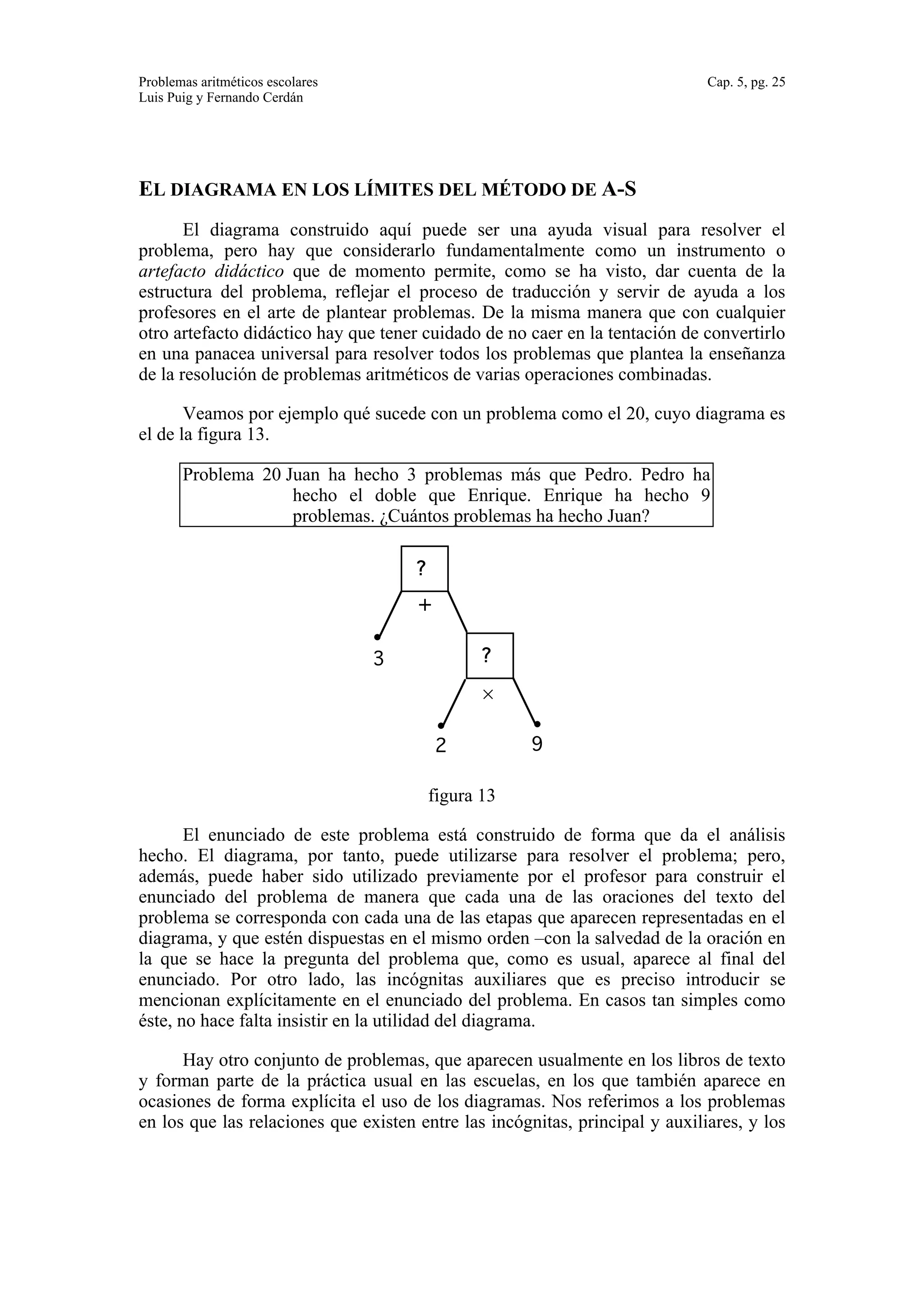 Problemas aritméticos escolares Cap. 5, pg. 25 
Luis Puig y Fernando Cerdán 
EL DIAGRAMA EN LOS LÍMITES DEL MÉTODO DE A-S 
El diagrama construido aquí puede ser una ayuda visual para resolver el 
problema, pero hay que considerarlo fundamentalmente como un instrumento o 
artefacto didáctico que de momento permite, como se ha visto, dar cuenta de la 
estructura del problema, reflejar el proceso de traducción y servir de ayuda a los 
profesores en el arte de plantear problemas. De la misma manera que con cualquier 
otro artefacto didáctico hay que tener cuidado de no caer en la tentación de convertirlo 
en una panacea universal para resolver todos los problemas que plantea la enseñanza 
de la resolución de problemas aritméticos de varias operaciones combinadas. 
Veamos por ejemplo qué sucede con un problema como el 20, cuyo diagrama es 
el de la figura 13. 
Problema 20 Juan ha hecho 3 problemas más que Pedro. Pedro ha 
hecho el doble que Enrique. Enrique ha hecho 9 
problemas. ¿Cuántos problemas ha hecho Juan? 
? 
× 
? 
+ 
3 
2 9 
figura 13 
El enunciado de este problema está construido de forma que da el análisis 
hecho. El diagrama, por tanto, puede utilizarse para resolver el problema; pero, 
además, puede haber sido utilizado previamente por el profesor para construir el 
enunciado del problema de manera que cada una de las oraciones del texto del 
problema se corresponda con cada una de las etapas que aparecen representadas en el 
diagrama, y que estén dispuestas en el mismo orden –con la salvedad de la oración en 
la que se hace la pregunta del problema que, como es usual, aparece al final del 
enunciado. Por otro lado, las incógnitas auxiliares que es preciso introducir se 
mencionan explícitamente en el enunciado del problema. En casos tan simples como 
éste, no hace falta insistir en la utilidad del diagrama. 
Hay otro conjunto de problemas, que aparecen usualmente en los libros de texto 
y forman parte de la práctica usual en las escuelas, en los que también aparece en 
ocasiones de forma explícita el uso de los diagramas. Nos referimos a los problemas 
en los que las relaciones que existen entre las incógnitas, principal y auxiliares, y los 
 