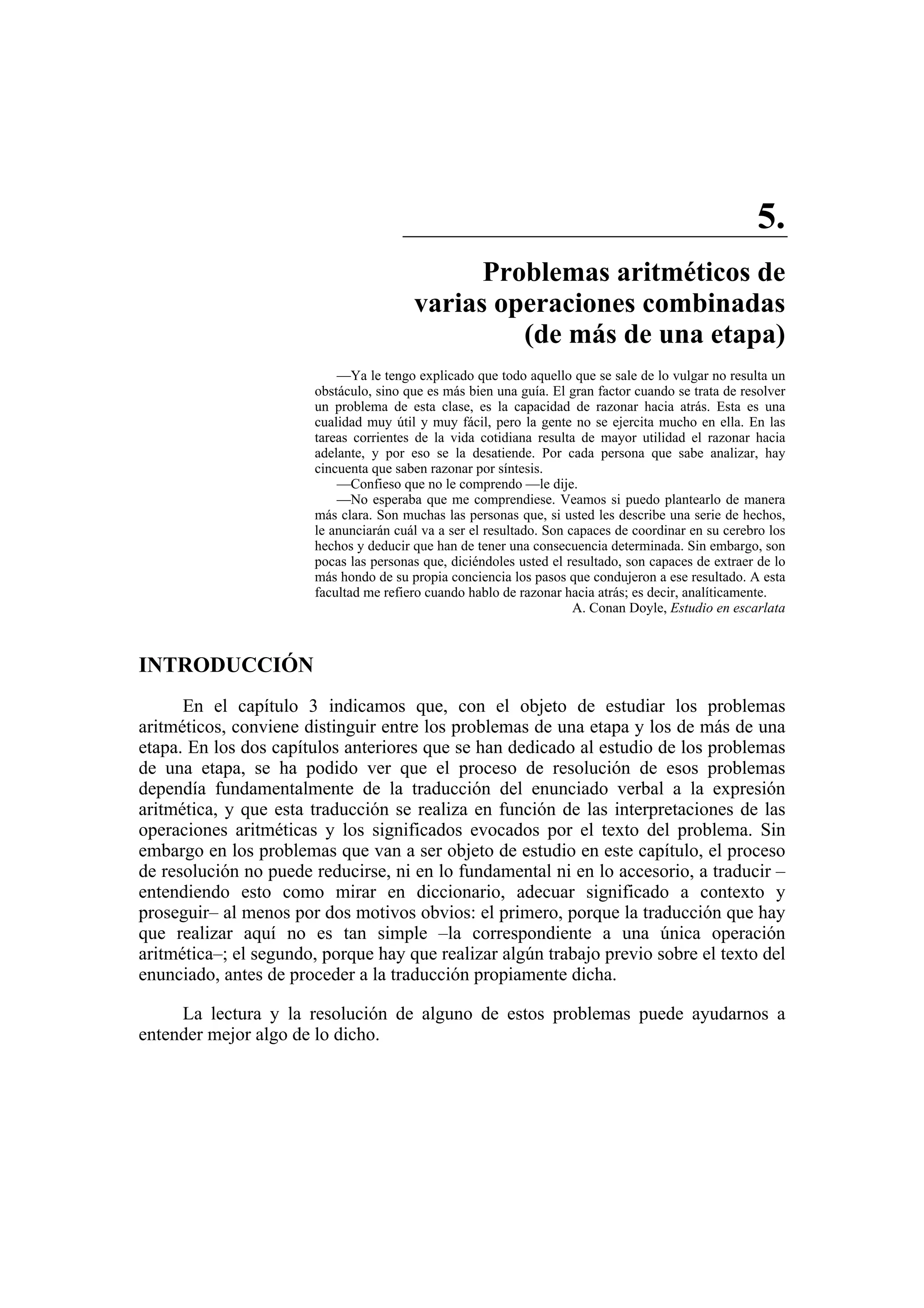 5. 
Problemas aritméticos de 
varias operaciones combinadas 
(de más de una etapa) 
—Ya le tengo explicado que todo aquello que se sale de lo vulgar no resulta un 
obstáculo, sino que es más bien una guía. El gran factor cuando se trata de resolver 
un problema de esta clase, es la capacidad de razonar hacia atrás. Esta es una 
cualidad muy útil y muy fácil, pero la gente no se ejercita mucho en ella. En las 
tareas corrientes de la vida cotidiana resulta de mayor utilidad el razonar hacia 
adelante, y por eso se la desatiende. Por cada persona que sabe analizar, hay 
cincuenta que saben razonar por síntesis. 
—Confieso que no le comprendo —le dije. 
—No esperaba que me comprendiese. Veamos si puedo plantearlo de manera 
más clara. Son muchas las personas que, si usted les describe una serie de hechos, 
le anunciarán cuál va a ser el resultado. Son capaces de coordinar en su cerebro los 
hechos y deducir que han de tener una consecuencia determinada. Sin embargo, son 
pocas las personas que, diciéndoles usted el resultado, son capaces de extraer de lo 
más hondo de su propia conciencia los pasos que condujeron a ese resultado. A esta 
facultad me refiero cuando hablo de razonar hacia atrás; es decir, analíticamente. 
A. Conan Doyle, Estudio en escarlata 
INTRODUCCIÓN 
En el capítulo 3 indicamos que, con el objeto de estudiar los problemas 
aritméticos, conviene distinguir entre los problemas de una etapa y los de más de una 
etapa. En los dos capítulos anteriores que se han dedicado al estudio de los problemas 
de una etapa, se ha podido ver que el proceso de resolución de esos problemas 
dependía fundamentalmente de la traducción del enunciado verbal a la expresión 
aritmética, y que esta traducción se realiza en función de las interpretaciones de las 
operaciones aritméticas y los significados evocados por el texto del problema. Sin 
embargo en los problemas que van a ser objeto de estudio en este capítulo, el proceso 
de resolución no puede reducirse, ni en lo fundamental ni en lo accesorio, a traducir – 
entendiendo esto como mirar en diccionario, adecuar significado a contexto y 
proseguir– al menos por dos motivos obvios: el primero, porque la traducción que hay 
que realizar aquí no es tan simple –la correspondiente a una única operación 
aritmética–; el segundo, porque hay que realizar algún trabajo previo sobre el texto del 
enunciado, antes de proceder a la traducción propiamente dicha. 
La lectura y la resolución de alguno de estos problemas puede ayudarnos a 
entender mejor algo de lo dicho. 
 