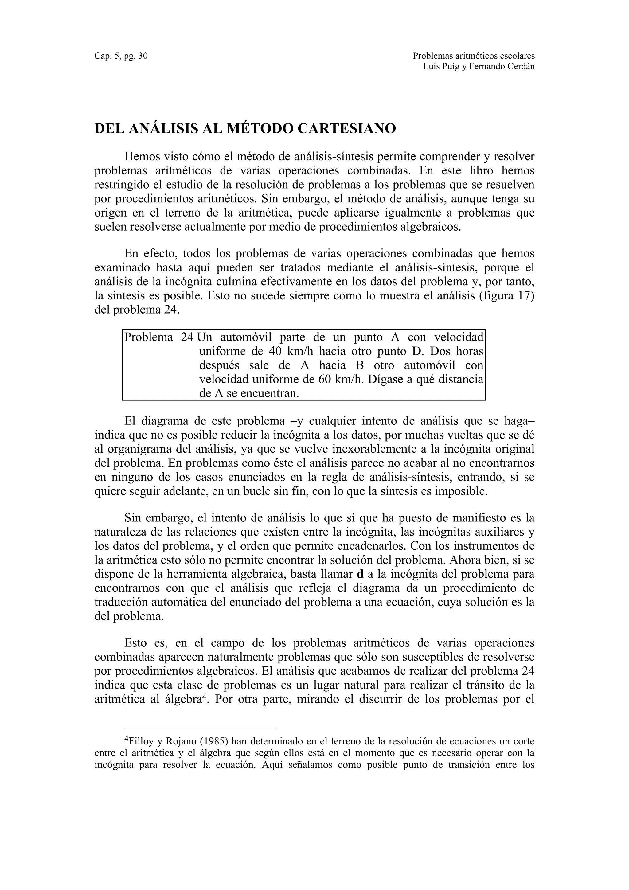 Cap. 5, pg. 30 Problemas aritméticos escolares 
Luis Puig y Fernando Cerdán 
DEL ANÁLISIS AL MÉTODO CARTESIANO 
Hemos visto cómo el método de análisis-síntesis permite comprender y resolver 
problemas aritméticos de varias operaciones combinadas. En este libro hemos 
restringido el estudio de la resolución de problemas a los problemas que se resuelven 
por procedimientos aritméticos. Sin embargo, el método de análisis, aunque tenga su 
origen en el terreno de la aritmética, puede aplicarse igualmente a problemas que 
suelen resolverse actualmente por medio de procedimientos algebraicos. 
En efecto, todos los problemas de varias operaciones combinadas que hemos 
examinado hasta aquí pueden ser tratados mediante el análisis-síntesis, porque el 
análisis de la incógnita culmina efectivamente en los datos del problema y, por tanto, 
la síntesis es posible. Esto no sucede siempre como lo muestra el análisis (figura 17) 
del problema 24. 
Problema 24 Un automóvil parte de un punto A con velocidad 
uniforme de 40 km/h hacia otro punto D. Dos horas 
después sale de A hacia B otro automóvil con 
velocidad uniforme de 60 km/h. Dígase a qué distancia 
de A se encuentran. 
El diagrama de este problema –y cualquier intento de análisis que se haga– 
indica que no es posible reducir la incógnita a los datos, por muchas vueltas que se dé 
al organigrama del análisis, ya que se vuelve inexorablemente a la incógnita original 
del problema. En problemas como éste el análisis parece no acabar al no encontrarnos 
en ninguno de los casos enunciados en la regla de análisis-síntesis, entrando, si se 
quiere seguir adelante, en un bucle sin fin, con lo que la síntesis es imposible. 
Sin embargo, el intento de análisis lo que sí que ha puesto de manifiesto es la 
naturaleza de las relaciones que existen entre la incógnita, las incógnitas auxiliares y 
los datos del problema, y el orden que permite encadenarlos. Con los instrumentos de 
la aritmética esto sólo no permite encontrar la solución del problema. Ahora bien, si se 
dispone de la herramienta algebraica, basta llamar d a la incógnita del problema para 
encontrarnos con que el análisis que refleja el diagrama da un procedimiento de 
traducción automática del enunciado del problema a una ecuación, cuya solución es la 
del problema. 
Esto es, en el campo de los problemas aritméticos de varias operaciones 
combinadas aparecen naturalmente problemas que sólo son susceptibles de resolverse 
por procedimientos algebraicos. El análisis que acabamos de realizar del problema 24 
indica que esta clase de problemas es un lugar natural para realizar el tránsito de la 
aritmética al álgebra4. Por otra parte, mirando el discurrir de los problemas por el 
4Filloy y Rojano (1985) han determinado en el terreno de la resolución de ecuaciones un corte 
entre el aritmética y el álgebra que según ellos está en el momento que es necesario operar con la 
incógnita para resolver la ecuación. Aquí señalamos como posible punto de transición entre los 
 