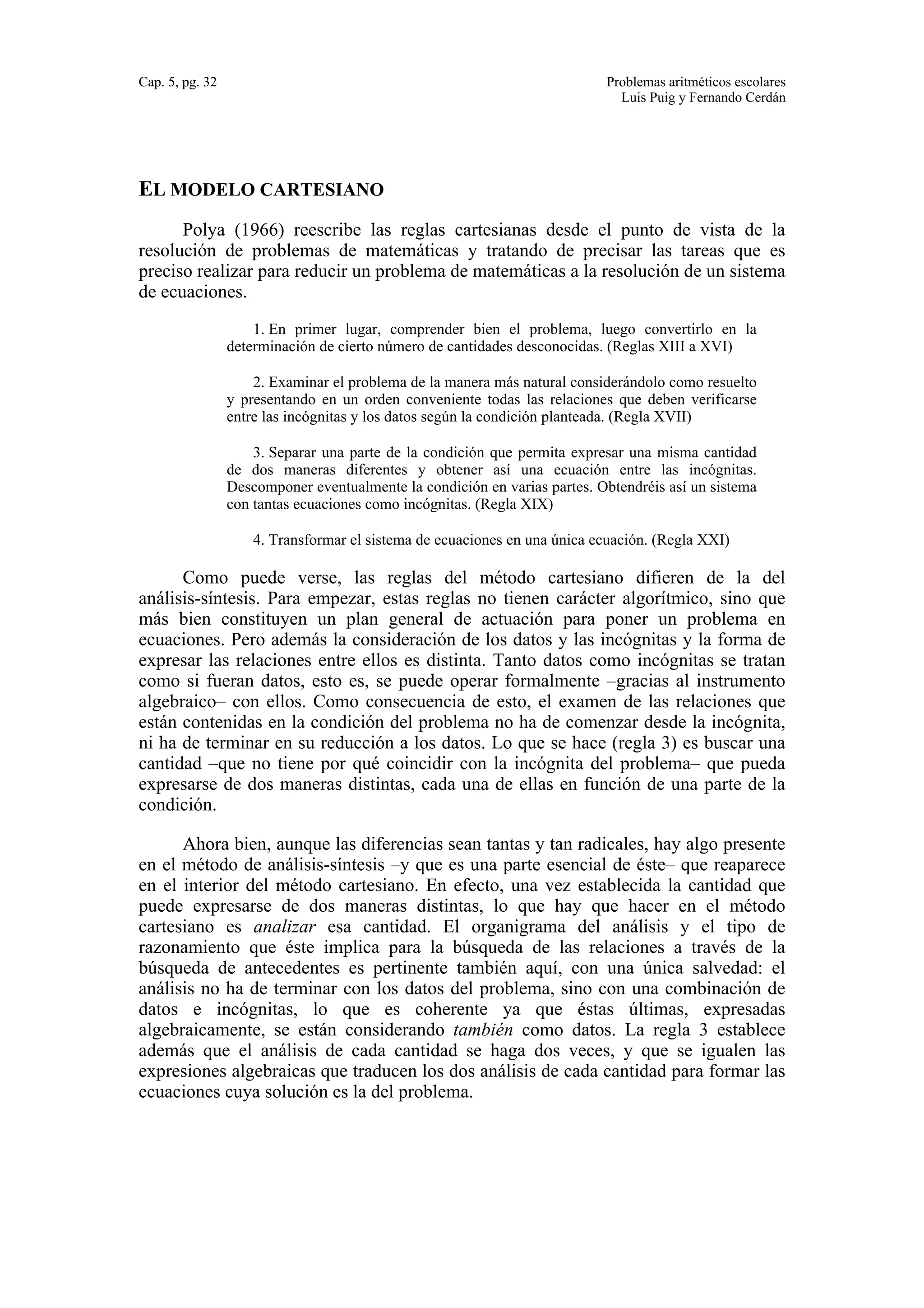 Cap. 5, pg. 32 Problemas aritméticos escolares 
Luis Puig y Fernando Cerdán 
EL MODELO CARTESIANO 
Polya (1966) reescribe las reglas cartesianas desde el punto de vista de la 
resolución de problemas de matemáticas y tratando de precisar las tareas que es 
preciso realizar para reducir un problema de matemáticas a la resolución de un sistema 
de ecuaciones. 
1. En primer lugar, comprender bien el problema, luego convertirlo en la 
determinación de cierto número de cantidades desconocidas. (Reglas XIII a XVI) 
2. Examinar el problema de la manera más natural considerándolo como resuelto 
y presentando en un orden conveniente todas las relaciones que deben verificarse 
entre las incógnitas y los datos según la condición planteada. (Regla XVII) 
3. Separar una parte de la condición que permita expresar una misma cantidad 
de dos maneras diferentes y obtener así una ecuación entre las incógnitas. 
Descomponer eventualmente la condición en varias partes. Obtendréis así un sistema 
con tantas ecuaciones como incógnitas. (Regla XIX) 
4. Transformar el sistema de ecuaciones en una única ecuación. (Regla XXI) 
Como puede verse, las reglas del método cartesiano difieren de la del 
análisis-síntesis. Para empezar, estas reglas no tienen carácter algorítmico, sino que 
más bien constituyen un plan general de actuación para poner un problema en 
ecuaciones. Pero además la consideración de los datos y las incógnitas y la forma de 
expresar las relaciones entre ellos es distinta. Tanto datos como incógnitas se tratan 
como si fueran datos, esto es, se puede operar formalmente –gracias al instrumento 
algebraico– con ellos. Como consecuencia de esto, el examen de las relaciones que 
están contenidas en la condición del problema no ha de comenzar desde la incógnita, 
ni ha de terminar en su reducción a los datos. Lo que se hace (regla 3) es buscar una 
cantidad –que no tiene por qué coincidir con la incógnita del problema– que pueda 
expresarse de dos maneras distintas, cada una de ellas en función de una parte de la 
condición. 
Ahora bien, aunque las diferencias sean tantas y tan radicales, hay algo presente 
en el método de análisis-síntesis –y que es una parte esencial de éste– que reaparece 
en el interior del método cartesiano. En efecto, una vez establecida la cantidad que 
puede expresarse de dos maneras distintas, lo que hay que hacer en el método 
cartesiano es analizar esa cantidad. El organigrama del análisis y el tipo de 
razonamiento que éste implica para la búsqueda de las relaciones a través de la 
búsqueda de antecedentes es pertinente también aquí, con una única salvedad: el 
análisis no ha de terminar con los datos del problema, sino con una combinación de 
datos e incógnitas, lo que es coherente ya que éstas últimas, expresadas 
algebraicamente, se están considerando también como datos. La regla 3 establece 
además que el análisis de cada cantidad se haga dos veces, y que se igualen las 
expresiones algebraicas que traducen los dos análisis de cada cantidad para formar las 
ecuaciones cuya solución es la del problema. 
 