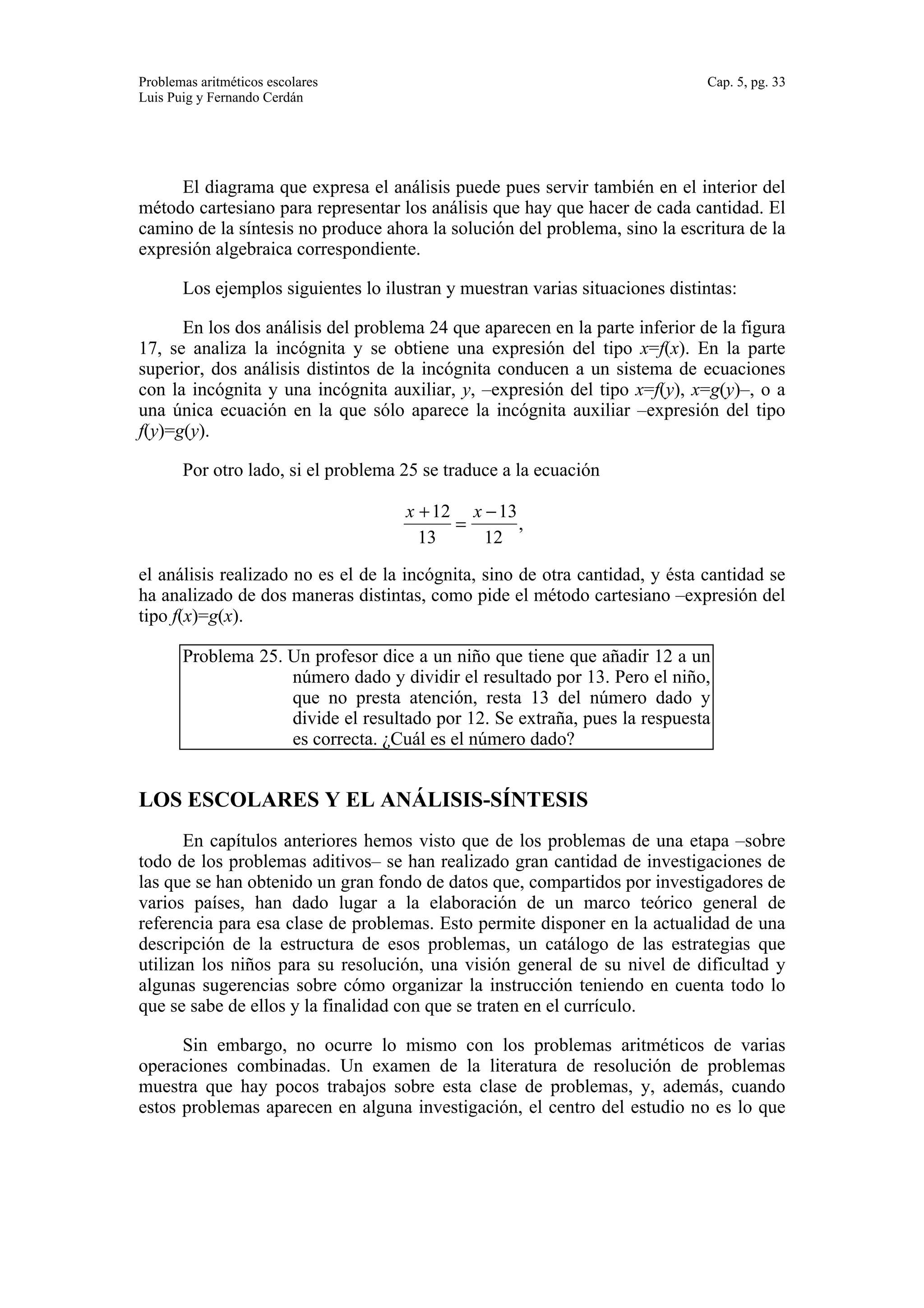 Problemas aritméticos escolares Cap. 5, pg. 33 
Luis Puig y Fernando Cerdán 
El diagrama que expresa el análisis puede pues servir también en el interior del 
método cartesiano para representar los análisis que hay que hacer de cada cantidad. El 
camino de la síntesis no produce ahora la solución del problema, sino la escritura de la 
expresión algebraica correspondiente. 
Los ejemplos siguientes lo ilustran y muestran varias situaciones distintas: 
En los dos análisis del problema 24 que aparecen en la parte inferior de la figura 
17, se analiza la incógnita y se obtiene una expresión del tipo x=f(x). En la parte 
superior, dos análisis distintos de la incógnita conducen a un sistema de ecuaciones 
con la incógnita y una incógnita auxiliar, y, –expresión del tipo x=f(y), x=g(y)–, o a 
una única ecuación en la que sólo aparece la incógnita auxiliar –expresión del tipo 
f(y)=g(y). 
Por otro lado, si el problema 25 se traduce a la ecuación 
 
x +12 
13 
= 
x −13 
12 
, 
el análisis realizado no es el de la incógnita, sino de otra cantidad, y ésta cantidad se 
ha analizado de dos maneras distintas, como pide el método cartesiano –expresión del 
tipo f(x)=g(x). 
Problema 25. Un profesor dice a un niño que tiene que añadir 12 a un 
número dado y dividir el resultado por 13. Pero el niño, 
que no presta atención, resta 13 del número dado y 
divide el resultado por 12. Se extraña, pues la respuesta 
es correcta. ¿Cuál es el número dado? 
LOS ESCOLARES Y EL ANÁLISIS-SÍNTESIS 
En capítulos anteriores hemos visto que de los problemas de una etapa –sobre 
todo de los problemas aditivos– se han realizado gran cantidad de investigaciones de 
las que se han obtenido un gran fondo de datos que, compartidos por investigadores de 
varios países, han dado lugar a la elaboración de un marco teórico general de 
referencia para esa clase de problemas. Esto permite disponer en la actualidad de una 
descripción de la estructura de esos problemas, un catálogo de las estrategias que 
utilizan los niños para su resolución, una visión general de su nivel de dificultad y 
algunas sugerencias sobre cómo organizar la instrucción teniendo en cuenta todo lo 
que se sabe de ellos y la finalidad con que se traten en el currículo. 
Sin embargo, no ocurre lo mismo con los problemas aritméticos de varias 
operaciones combinadas. Un examen de la literatura de resolución de problemas 
muestra que hay pocos trabajos sobre esta clase de problemas, y, además, cuando 
estos problemas aparecen en alguna investigación, el centro del estudio no es lo que 
 