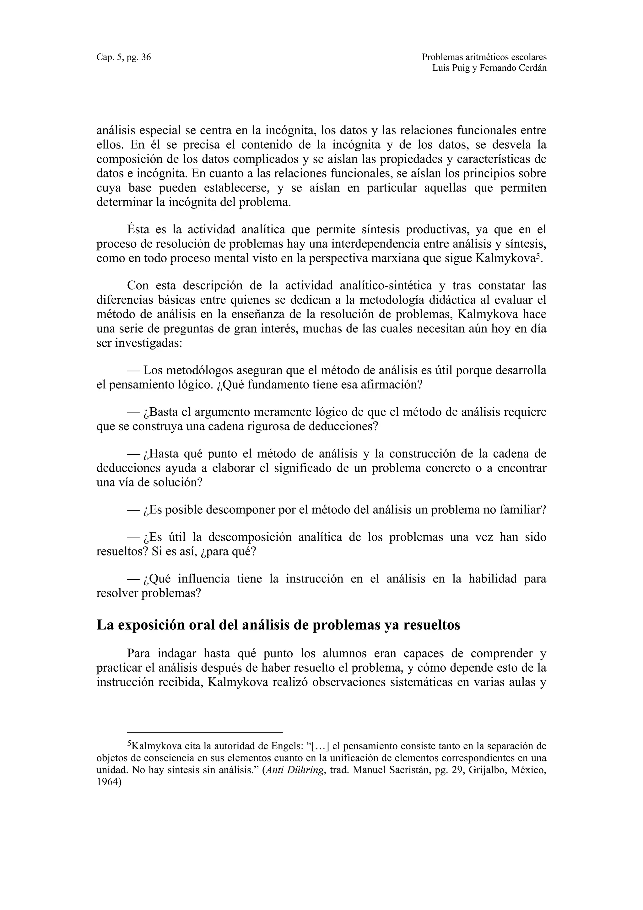 Cap. 5, pg. 36 Problemas aritméticos escolares 
Luis Puig y Fernando Cerdán 
análisis especial se centra en la incógnita, los datos y las relaciones funcionales entre 
ellos. En él se precisa el contenido de la incógnita y de los datos, se desvela la 
composición de los datos complicados y se aíslan las propiedades y características de 
datos e incógnita. En cuanto a las relaciones funcionales, se aíslan los principios sobre 
cuya base pueden establecerse, y se aíslan en particular aquellas que permiten 
determinar la incógnita del problema. 
Ésta es la actividad analítica que permite síntesis productivas, ya que en el 
proceso de resolución de problemas hay una interdependencia entre análisis y síntesis, 
como en todo proceso mental visto en la perspectiva marxiana que sigue Kalmykova5. 
Con esta descripción de la actividad analítico-sintética y tras constatar las 
diferencias básicas entre quienes se dedican a la metodología didáctica al evaluar el 
método de análisis en la enseñanza de la resolución de problemas, Kalmykova hace 
una serie de preguntas de gran interés, muchas de las cuales necesitan aún hoy en día 
ser investigadas: 
— Los metodólogos aseguran que el método de análisis es útil porque desarrolla 
el pensamiento lógico. ¿Qué fundamento tiene esa afirmación? 
— ¿Basta el argumento meramente lógico de que el método de análisis requiere 
que se construya una cadena rigurosa de deducciones? 
— ¿Hasta qué punto el método de análisis y la construcción de la cadena de 
deducciones ayuda a elaborar el significado de un problema concreto o a encontrar 
una vía de solución? 
— ¿Es posible descomponer por el método del análisis un problema no familiar? 
— ¿Es útil la descomposición analítica de los problemas una vez han sido 
resueltos? Si es así, ¿para qué? 
— ¿Qué influencia tiene la instrucción en el análisis en la habilidad para 
resolver problemas? 
La exposición oral del análisis de problemas ya resueltos 
Para indagar hasta qué punto los alumnos eran capaces de comprender y 
practicar el análisis después de haber resuelto el problema, y cómo depende esto de la 
instrucción recibida, Kalmykova realizó observaciones sistemáticas en varias aulas y 
5Kalmykova cita la autoridad de Engels: “[…] el pensamiento consiste tanto en la separación de 
objetos de consciencia en sus elementos cuanto en la unificación de elementos correspondientes en una 
unidad. No hay síntesis sin análisis.” (Anti Dühring, trad. Manuel Sacristán, pg. 29, Grijalbo, México, 
1964) 
 