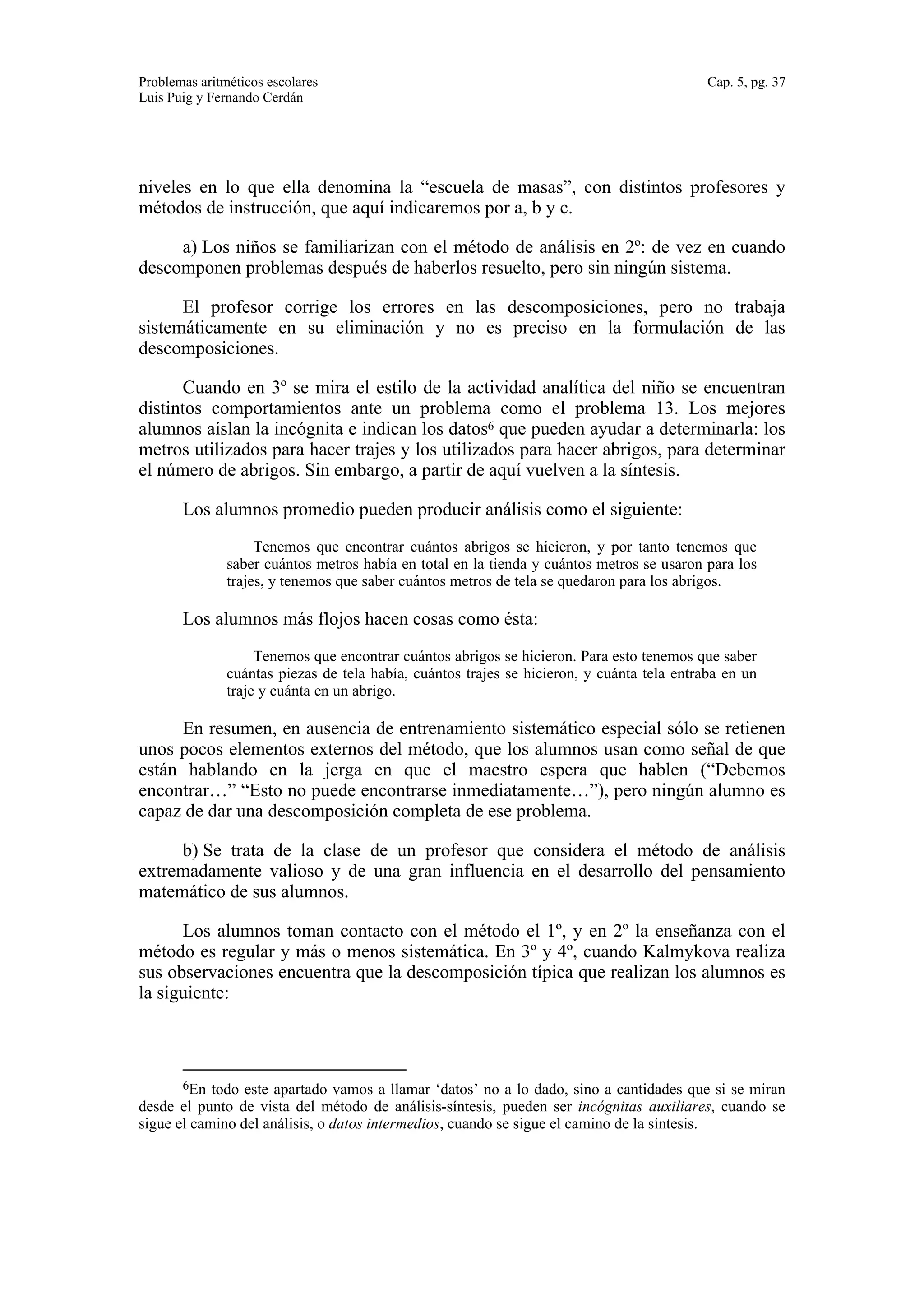 Problemas aritméticos escolares Cap. 5, pg. 37 
Luis Puig y Fernando Cerdán 
niveles en lo que ella denomina la “escuela de masas”, con distintos profesores y 
métodos de instrucción, que aquí indicaremos por a, b y c. 
a) Los niños se familiarizan con el método de análisis en 2º: de vez en cuando 
descomponen problemas después de haberlos resuelto, pero sin ningún sistema. 
El profesor corrige los errores en las descomposiciones, pero no trabaja 
sistemáticamente en su eliminación y no es preciso en la formulación de las 
descomposiciones. 
Cuando en 3º se mira el estilo de la actividad analítica del niño se encuentran 
distintos comportamientos ante un problema como el problema 13. Los mejores 
alumnos aíslan la incógnita e indican los datos6 que pueden ayudar a determinarla: los 
metros utilizados para hacer trajes y los utilizados para hacer abrigos, para determinar 
el número de abrigos. Sin embargo, a partir de aquí vuelven a la síntesis. 
Los alumnos promedio pueden producir análisis como el siguiente: 
Tenemos que encontrar cuántos abrigos se hicieron, y por tanto tenemos que 
saber cuántos metros había en total en la tienda y cuántos metros se usaron para los 
trajes, y tenemos que saber cuántos metros de tela se quedaron para los abrigos. 
Los alumnos más flojos hacen cosas como ésta: 
Tenemos que encontrar cuántos abrigos se hicieron. Para esto tenemos que saber 
cuántas piezas de tela había, cuántos trajes se hicieron, y cuánta tela entraba en un 
traje y cuánta en un abrigo. 
En resumen, en ausencia de entrenamiento sistemático especial sólo se retienen 
unos pocos elementos externos del método, que los alumnos usan como señal de que 
están hablando en la jerga en que el maestro espera que hablen (“Debemos 
encontrar…” “Esto no puede encontrarse inmediatamente…”), pero ningún alumno es 
capaz de dar una descomposición completa de ese problema. 
b) Se trata de la clase de un profesor que considera el método de análisis 
extremadamente valioso y de una gran influencia en el desarrollo del pensamiento 
matemático de sus alumnos. 
Los alumnos toman contacto con el método el 1º, y en 2º la enseñanza con el 
método es regular y más o menos sistemática. En 3º y 4º, cuando Kalmykova realiza 
sus observaciones encuentra que la descomposición típica que realizan los alumnos es 
la siguiente: 
6En todo este apartado vamos a llamar ‘datos’ no a lo dado, sino a cantidades que si se miran 
desde el punto de vista del método de análisis-síntesis, pueden ser incógnitas auxiliares, cuando se 
sigue el camino del análisis, o datos intermedios, cuando se sigue el camino de la síntesis. 
 