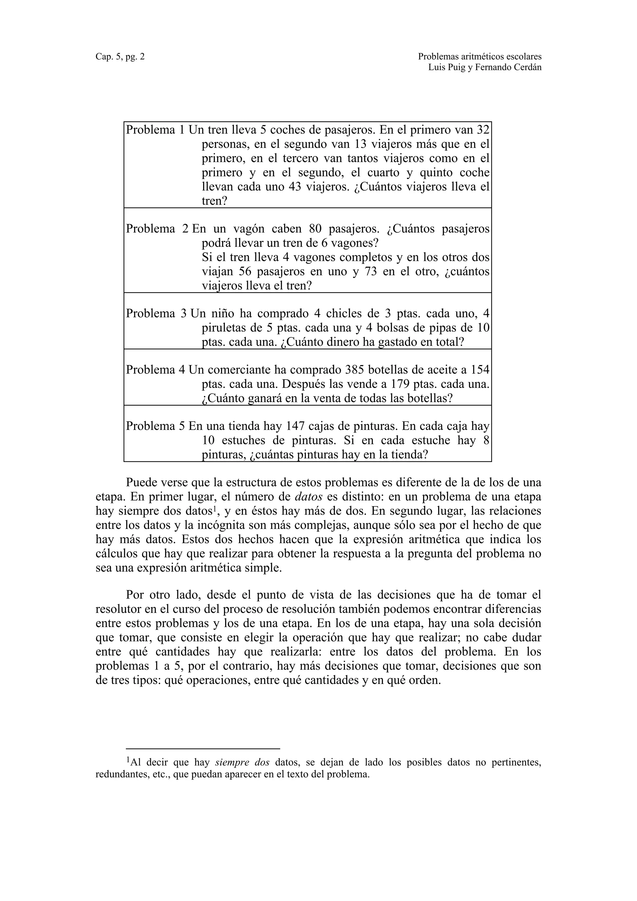 Cap. 5, pg. 2 Problemas aritméticos escolares 
Luis Puig y Fernando Cerdán 
Problema 1 Un tren lleva 5 coches de pasajeros. En el primero van 32 
personas, en el segundo van 13 viajeros más que en el 
primero, en el tercero van tantos viajeros como en el 
primero y en el segundo, el cuarto y quinto coche 
llevan cada uno 43 viajeros. ¿Cuántos viajeros lleva el 
tren? 
Problema 2 En un vagón caben 80 pasajeros. ¿Cuántos pasajeros 
podrá llevar un tren de 6 vagones? 
Si el tren lleva 4 vagones completos y en los otros dos 
viajan 56 pasajeros en uno y 73 en el otro, ¿cuántos 
viajeros lleva el tren? 
Problema 3 Un niño ha comprado 4 chicles de 3 ptas. cada uno, 4 
piruletas de 5 ptas. cada una y 4 bolsas de pipas de 10 
ptas. cada una. ¿Cuánto dinero ha gastado en total? 
Problema 4 Un comerciante ha comprado 385 botellas de aceite a 154 
ptas. cada una. Después las vende a 179 ptas. cada una. 
¿Cuánto ganará en la venta de todas las botellas? 
Problema 5 En una tienda hay 147 cajas de pinturas. En cada caja hay 
10 estuches de pinturas. Si en cada estuche hay 8 
pinturas, ¿cuántas pinturas hay en la tienda? 
Puede verse que la estructura de estos problemas es diferente de la de los de una 
etapa. En primer lugar, el número de datos es distinto: en un problema de una etapa 
hay siempre dos datos1, y en éstos hay más de dos. En segundo lugar, las relaciones 
entre los datos y la incógnita son más complejas, aunque sólo sea por el hecho de que 
hay más datos. Estos dos hechos hacen que la expresión aritmética que indica los 
cálculos que hay que realizar para obtener la respuesta a la pregunta del problema no 
sea una expresión aritmética simple. 
Por otro lado, desde el punto de vista de las decisiones que ha de tomar el 
resolutor en el curso del proceso de resolución también podemos encontrar diferencias 
entre estos problemas y los de una etapa. En los de una etapa, hay una sola decisión 
que tomar, que consiste en elegir la operación que hay que realizar; no cabe dudar 
entre qué cantidades hay que realizarla: entre los datos del problema. En los 
problemas 1 a 5, por el contrario, hay más decisiones que tomar, decisiones que son 
de tres tipos: qué operaciones, entre qué cantidades y en qué orden. 
1Al decir que hay siempre dos datos, se dejan de lado los posibles datos no pertinentes, 
redundantes, etc., que puedan aparecer en el texto del problema. 
 