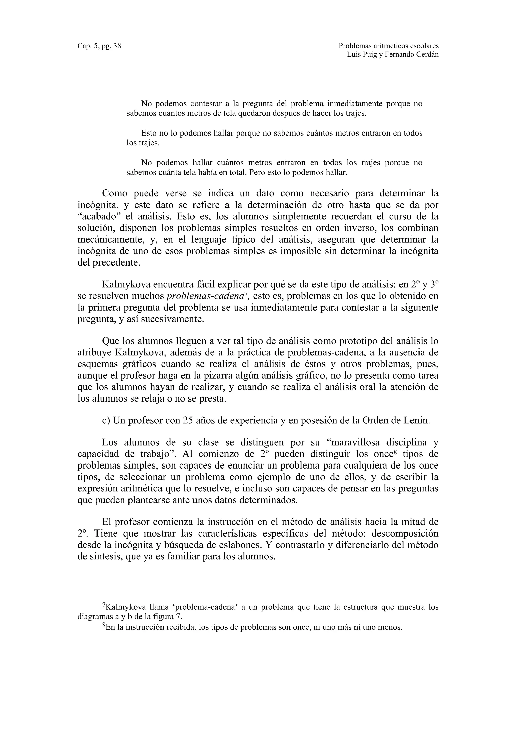 Cap. 5, pg. 38 Problemas aritméticos escolares 
Luis Puig y Fernando Cerdán 
No podemos contestar a la pregunta del problema inmediatamente porque no 
sabemos cuántos metros de tela quedaron después de hacer los trajes. 
Esto no lo podemos hallar porque no sabemos cuántos metros entraron en todos 
los trajes. 
No podemos hallar cuántos metros entraron en todos los trajes porque no 
sabemos cuánta tela había en total. Pero esto lo podemos hallar. 
Como puede verse se indica un dato como necesario para determinar la 
incógnita, y este dato se refiere a la determinación de otro hasta que se da por 
“acabado” el análisis. Esto es, los alumnos simplemente recuerdan el curso de la 
solución, disponen los problemas simples resueltos en orden inverso, los combinan 
mecánicamente, y, en el lenguaje típico del análisis, aseguran que determinar la 
incógnita de uno de esos problemas simples es imposible sin determinar la incógnita 
del precedente. 
Kalmykova encuentra fácil explicar por qué se da este tipo de análisis: en 2º y 3º 
se resuelven muchos problemas-cadena7, esto es, problemas en los que lo obtenido en 
la primera pregunta del problema se usa inmediatamente para contestar a la siguiente 
pregunta, y así sucesivamente. 
Que los alumnos lleguen a ver tal tipo de análisis como prototipo del análisis lo 
atribuye Kalmykova, además de a la práctica de problemas-cadena, a la ausencia de 
esquemas gráficos cuando se realiza el análisis de éstos y otros problemas, pues, 
aunque el profesor haga en la pizarra algún análisis gráfico, no lo presenta como tarea 
que los alumnos hayan de realizar, y cuando se realiza el análisis oral la atención de 
los alumnos se relaja o no se presta. 
c) Un profesor con 25 años de experiencia y en posesión de la Orden de Lenin. 
Los alumnos de su clase se distinguen por su “maravillosa disciplina y 
capacidad de trabajo”. Al comienzo de 2º pueden distinguir los once8 tipos de 
problemas simples, son capaces de enunciar un problema para cualquiera de los once 
tipos, de seleccionar un problema como ejemplo de uno de ellos, y de escribir la 
expresión aritmética que lo resuelve, e incluso son capaces de pensar en las preguntas 
que pueden plantearse ante unos datos determinados. 
El profesor comienza la instrucción en el método de análisis hacia la mitad de 
2º. Tiene que mostrar las características específicas del método: descomposición 
desde la incógnita y búsqueda de eslabones. Y contrastarlo y diferenciarlo del método 
de síntesis, que ya es familiar para los alumnos. 
7Kalmykova llama ‘problema-cadena’ a un problema que tiene la estructura que muestra los 
diagramas a y b de la figura 7. 
8En la instrucción recibida, los tipos de problemas son once, ni uno más ni uno menos. 
 