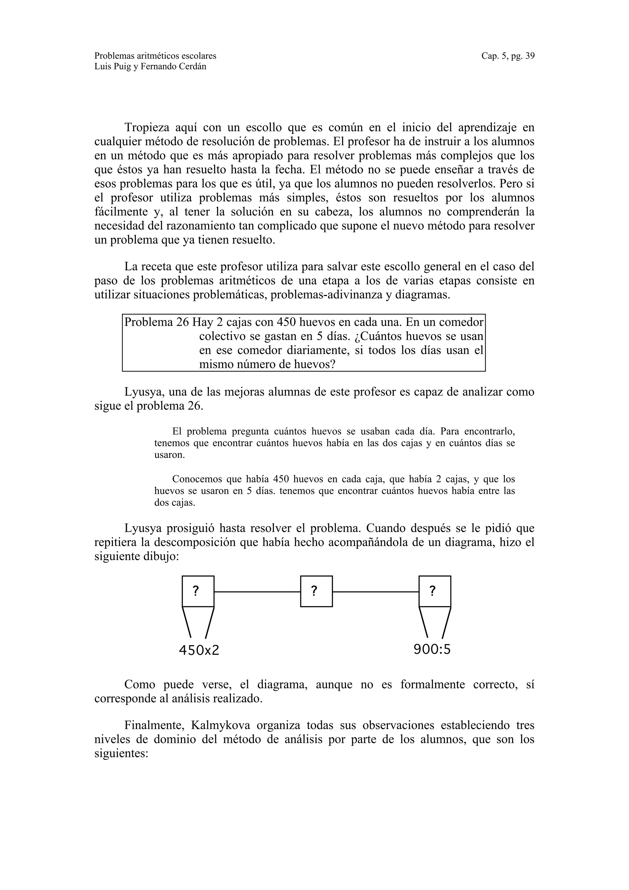 Problemas aritméticos escolares Cap. 5, pg. 39 
Luis Puig y Fernando Cerdán 
Tropieza aquí con un escollo que es común en el inicio del aprendizaje en 
cualquier método de resolución de problemas. El profesor ha de instruir a los alumnos 
en un método que es más apropiado para resolver problemas más complejos que los 
que éstos ya han resuelto hasta la fecha. El método no se puede enseñar a través de 
esos problemas para los que es útil, ya que los alumnos no pueden resolverlos. Pero si 
el profesor utiliza problemas más simples, éstos son resueltos por los alumnos 
fácilmente y, al tener la solución en su cabeza, los alumnos no comprenderán la 
necesidad del razonamiento tan complicado que supone el nuevo método para resolver 
un problema que ya tienen resuelto. 
La receta que este profesor utiliza para salvar este escollo general en el caso del 
paso de los problemas aritméticos de una etapa a los de varias etapas consiste en 
utilizar situaciones problemáticas, problemas-adivinanza y diagramas. 
Problema 26 Hay 2 cajas con 450 huevos en cada una. En un comedor 
colectivo se gastan en 5 días. ¿Cuántos huevos se usan 
en ese comedor diariamente, si todos los días usan el 
mismo número de huevos? 
Lyusya, una de las mejoras alumnas de este profesor es capaz de analizar como 
sigue el problema 26. 
El problema pregunta cuántos huevos se usaban cada día. Para encontrarlo, 
tenemos que encontrar cuántos huevos había en las dos cajas y en cuántos días se 
usaron. 
Conocemos que había 450 huevos en cada caja, que había 2 cajas, y que los 
huevos se usaron en 5 días. tenemos que encontrar cuántos huevos había entre las 
dos cajas. 
Lyusya prosiguió hasta resolver el problema. Cuando después se le pidió que 
repitiera la descomposición que había hecho acompañándola de un diagrama, hizo el 
siguiente dibujo: 
? ? ? 
450x2 900:5 
Como puede verse, el diagrama, aunque no es formalmente correcto, sí 
corresponde al análisis realizado. 
Finalmente, Kalmykova organiza todas sus observaciones estableciendo tres 
niveles de dominio del método de análisis por parte de los alumnos, que son los 
siguientes: 
 