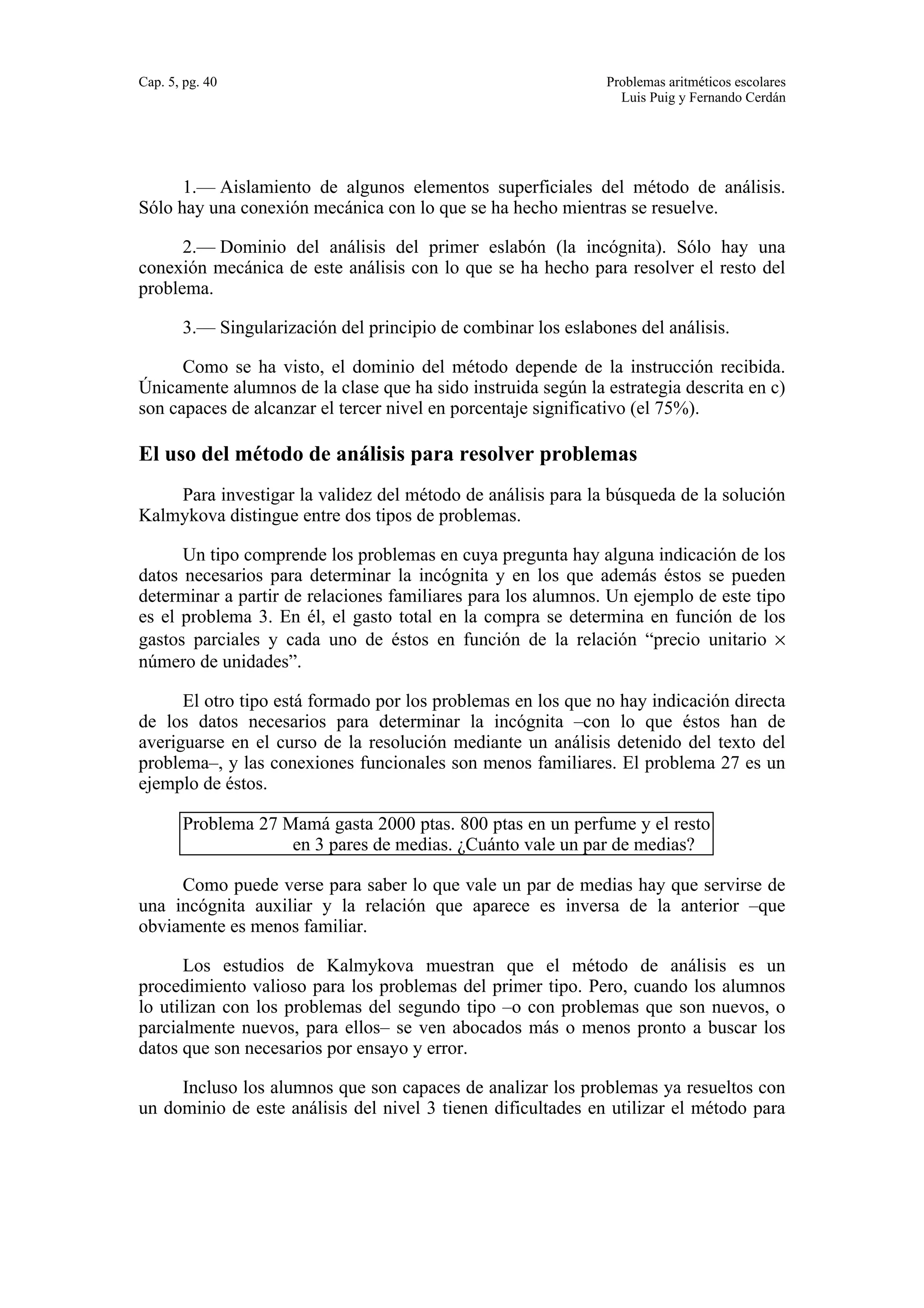 Cap. 5, pg. 40 Problemas aritméticos escolares 
Luis Puig y Fernando Cerdán 
1.— Aislamiento de algunos elementos superficiales del método de análisis. 
Sólo hay una conexión mecánica con lo que se ha hecho mientras se resuelve. 
2.— Dominio del análisis del primer eslabón (la incógnita). Sólo hay una 
conexión mecánica de este análisis con lo que se ha hecho para resolver el resto del 
problema. 
3.— Singularización del principio de combinar los eslabones del análisis. 
Como se ha visto, el dominio del método depende de la instrucción recibida. 
Únicamente alumnos de la clase que ha sido instruida según la estrategia descrita en c) 
son capaces de alcanzar el tercer nivel en porcentaje significativo (el 75%). 
El uso del método de análisis para resolver problemas 
Para investigar la validez del método de análisis para la búsqueda de la solución 
Kalmykova distingue entre dos tipos de problemas. 
Un tipo comprende los problemas en cuya pregunta hay alguna indicación de los 
datos necesarios para determinar la incógnita y en los que además éstos se pueden 
determinar a partir de relaciones familiares para los alumnos. Un ejemplo de este tipo 
es el problema 3. En él, el gasto total en la compra se determina en función de los 
gastos parciales y cada uno de éstos en función de la relación “precio unitario × 
número de unidades”. 
El otro tipo está formado por los problemas en los que no hay indicación directa 
de los datos necesarios para determinar la incógnita –con lo que éstos han de 
averiguarse en el curso de la resolución mediante un análisis detenido del texto del 
problema–, y las conexiones funcionales son menos familiares. El problema 27 es un 
ejemplo de éstos. 
Problema 27 Mamá gasta 2000 ptas. 800 ptas en un perfume y el resto 
en 3 pares de medias. ¿Cuánto vale un par de medias? 
Como puede verse para saber lo que vale un par de medias hay que servirse de 
una incógnita auxiliar y la relación que aparece es inversa de la anterior –que 
obviamente es menos familiar. 
Los estudios de Kalmykova muestran que el método de análisis es un 
procedimiento valioso para los problemas del primer tipo. Pero, cuando los alumnos 
lo utilizan con los problemas del segundo tipo –o con problemas que son nuevos, o 
parcialmente nuevos, para ellos– se ven abocados más o menos pronto a buscar los 
datos que son necesarios por ensayo y error. 
Incluso los alumnos que son capaces de analizar los problemas ya resueltos con 
un dominio de este análisis del nivel 3 tienen dificultades en utilizar el método para 
 