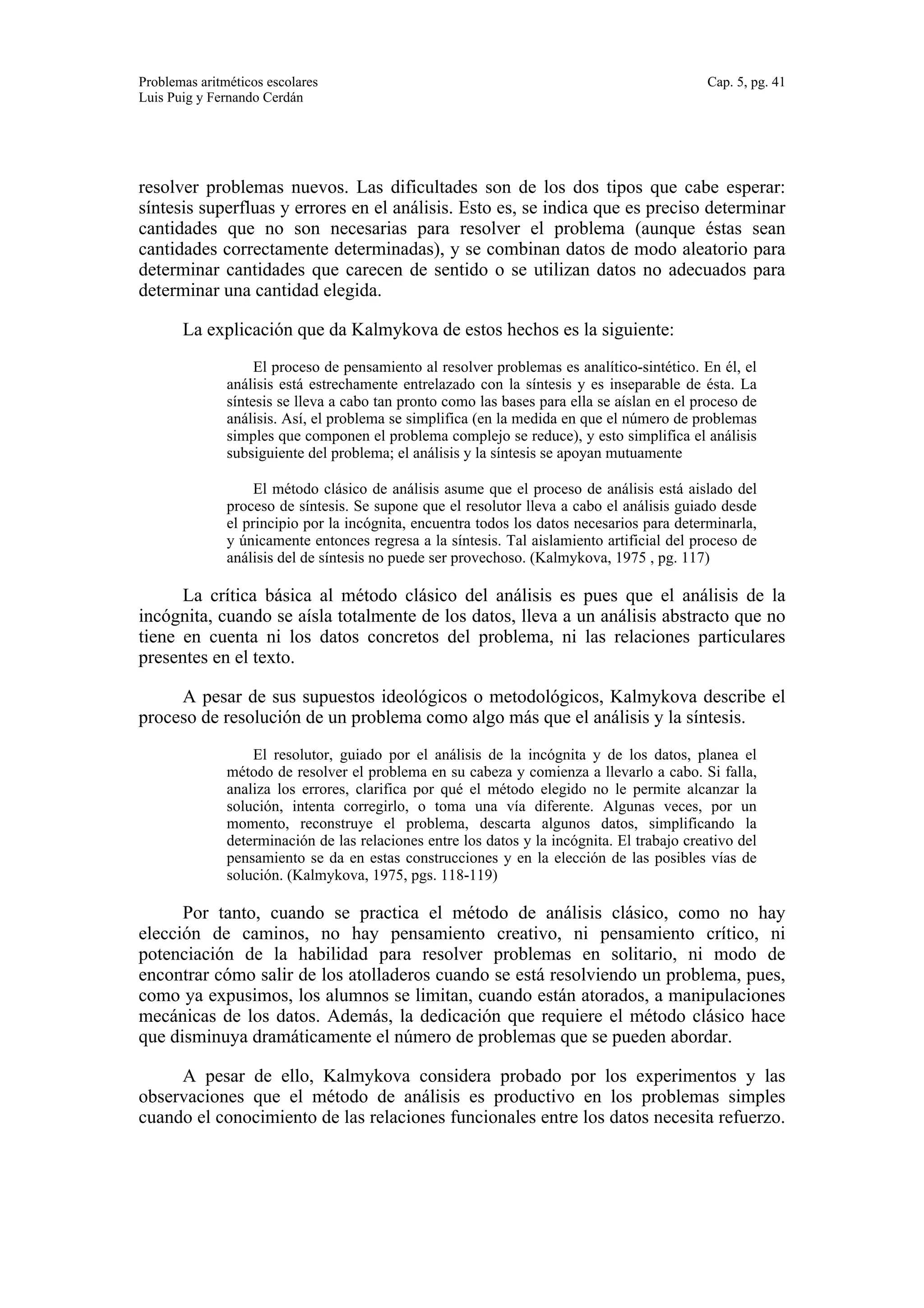 Problemas aritméticos escolares Cap. 5, pg. 41 
Luis Puig y Fernando Cerdán 
resolver problemas nuevos. Las dificultades son de los dos tipos que cabe esperar: 
síntesis superfluas y errores en el análisis. Esto es, se indica que es preciso determinar 
cantidades que no son necesarias para resolver el problema (aunque éstas sean 
cantidades correctamente determinadas), y se combinan datos de modo aleatorio para 
determinar cantidades que carecen de sentido o se utilizan datos no adecuados para 
determinar una cantidad elegida. 
La explicación que da Kalmykova de estos hechos es la siguiente: 
El proceso de pensamiento al resolver problemas es analítico-sintético. En él, el 
análisis está estrechamente entrelazado con la síntesis y es inseparable de ésta. La 
síntesis se lleva a cabo tan pronto como las bases para ella se aíslan en el proceso de 
análisis. Así, el problema se simplifica (en la medida en que el número de problemas 
simples que componen el problema complejo se reduce), y esto simplifica el análisis 
subsiguiente del problema; el análisis y la síntesis se apoyan mutuamente 
El método clásico de análisis asume que el proceso de análisis está aislado del 
proceso de síntesis. Se supone que el resolutor lleva a cabo el análisis guiado desde 
el principio por la incógnita, encuentra todos los datos necesarios para determinarla, 
y únicamente entonces regresa a la síntesis. Tal aislamiento artificial del proceso de 
análisis del de síntesis no puede ser provechoso. (Kalmykova, 1975 , pg. 117) 
La crítica básica al método clásico del análisis es pues que el análisis de la 
incógnita, cuando se aísla totalmente de los datos, lleva a un análisis abstracto que no 
tiene en cuenta ni los datos concretos del problema, ni las relaciones particulares 
presentes en el texto. 
A pesar de sus supuestos ideológicos o metodológicos, Kalmykova describe el 
proceso de resolución de un problema como algo más que el análisis y la síntesis. 
El resolutor, guiado por el análisis de la incógnita y de los datos, planea el 
método de resolver el problema en su cabeza y comienza a llevarlo a cabo. Si falla, 
analiza los errores, clarifica por qué el método elegido no le permite alcanzar la 
solución, intenta corregirlo, o toma una vía diferente. Algunas veces, por un 
momento, reconstruye el problema, descarta algunos datos, simplificando la 
determinación de las relaciones entre los datos y la incógnita. El trabajo creativo del 
pensamiento se da en estas construcciones y en la elección de las posibles vías de 
solución. (Kalmykova, 1975, pgs. 118-119) 
Por tanto, cuando se practica el método de análisis clásico, como no hay 
elección de caminos, no hay pensamiento creativo, ni pensamiento crítico, ni 
potenciación de la habilidad para resolver problemas en solitario, ni modo de 
encontrar cómo salir de los atolladeros cuando se está resolviendo un problema, pues, 
como ya expusimos, los alumnos se limitan, cuando están atorados, a manipulaciones 
mecánicas de los datos. Además, la dedicación que requiere el método clásico hace 
que disminuya dramáticamente el número de problemas que se pueden abordar. 
A pesar de ello, Kalmykova considera probado por los experimentos y las 
observaciones que el método de análisis es productivo en los problemas simples 
cuando el conocimiento de las relaciones funcionales entre los datos necesita refuerzo. 
 