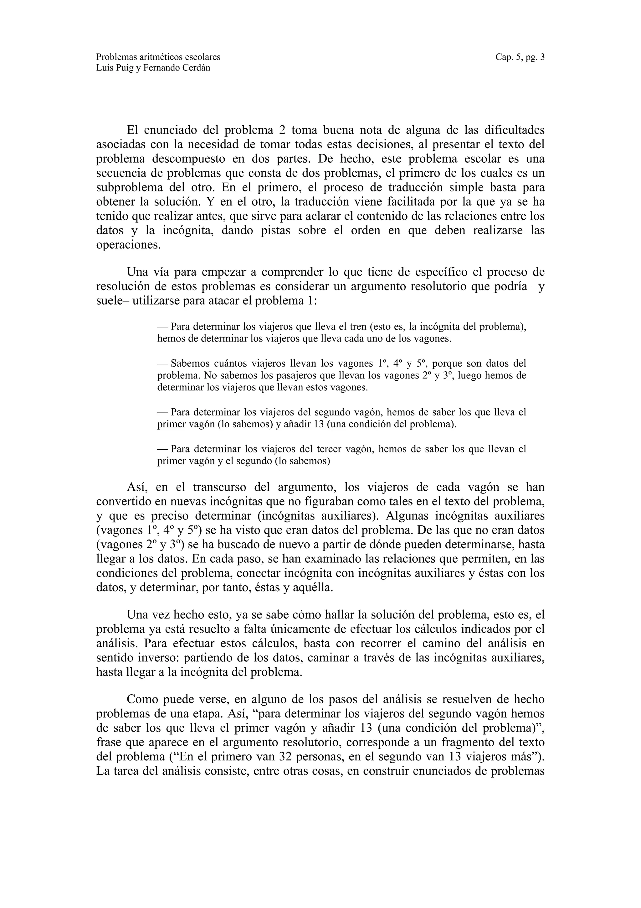 Problemas aritméticos escolares Cap. 5, pg. 3 
Luis Puig y Fernando Cerdán 
El enunciado del problema 2 toma buena nota de alguna de las dificultades 
asociadas con la necesidad de tomar todas estas decisiones, al presentar el texto del 
problema descompuesto en dos partes. De hecho, este problema escolar es una 
secuencia de problemas que consta de dos problemas, el primero de los cuales es un 
subproblema del otro. En el primero, el proceso de traducción simple basta para 
obtener la solución. Y en el otro, la traducción viene facilitada por la que ya se ha 
tenido que realizar antes, que sirve para aclarar el contenido de las relaciones entre los 
datos y la incógnita, dando pistas sobre el orden en que deben realizarse las 
operaciones. 
Una vía para empezar a comprender lo que tiene de específico el proceso de 
resolución de estos problemas es considerar un argumento resolutorio que podría –y 
suele– utilizarse para atacar el problema 1: 
— Para determinar los viajeros que lleva el tren (esto es, la incógnita del problema), 
hemos de determinar los viajeros que lleva cada uno de los vagones. 
— Sabemos cuántos viajeros llevan los vagones 1º, 4º y 5º, porque son datos del 
problema. No sabemos los pasajeros que llevan los vagones 2º y 3º, luego hemos de 
determinar los viajeros que llevan estos vagones. 
— Para determinar los viajeros del segundo vagón, hemos de saber los que lleva el 
primer vagón (lo sabemos) y añadir 13 (una condición del problema). 
— Para determinar los viajeros del tercer vagón, hemos de saber los que llevan el 
primer vagón y el segundo (lo sabemos) 
Así, en el transcurso del argumento, los viajeros de cada vagón se han 
convertido en nuevas incógnitas que no figuraban como tales en el texto del problema, 
y que es preciso determinar (incógnitas auxiliares). Algunas incógnitas auxiliares 
(vagones 1º, 4º y 5º) se ha visto que eran datos del problema. De las que no eran datos 
(vagones 2º y 3º) se ha buscado de nuevo a partir de dónde pueden determinarse, hasta 
llegar a los datos. En cada paso, se han examinado las relaciones que permiten, en las 
condiciones del problema, conectar incógnita con incógnitas auxiliares y éstas con los 
datos, y determinar, por tanto, éstas y aquélla. 
Una vez hecho esto, ya se sabe cómo hallar la solución del problema, esto es, el 
problema ya está resuelto a falta únicamente de efectuar los cálculos indicados por el 
análisis. Para efectuar estos cálculos, basta con recorrer el camino del análisis en 
sentido inverso: partiendo de los datos, caminar a través de las incógnitas auxiliares, 
hasta llegar a la incógnita del problema. 
Como puede verse, en alguno de los pasos del análisis se resuelven de hecho 
problemas de una etapa. Así, “para determinar los viajeros del segundo vagón hemos 
de saber los que lleva el primer vagón y añadir 13 (una condición del problema)”, 
frase que aparece en el argumento resolutorio, corresponde a un fragmento del texto 
del problema (“En el primero van 32 personas, en el segundo van 13 viajeros más”). 
La tarea del análisis consiste, entre otras cosas, en construir enunciados de problemas 
 