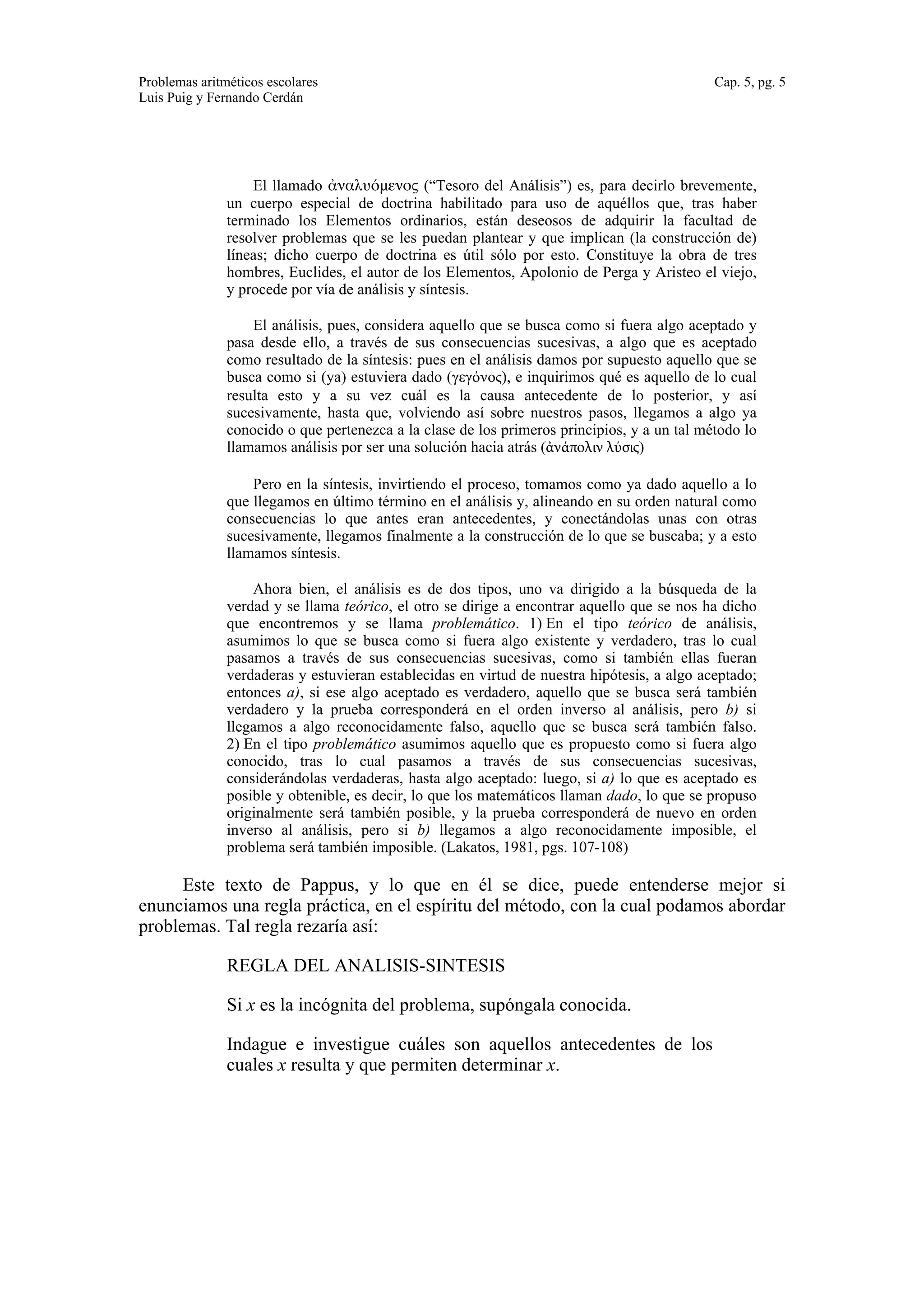 Problemas aritméticos escolares Cap. 5, pg. 5 
Luis Puig y Fernando Cerdán 
El llamado ἀναλυόμενος (“Tesoro del Análisis”) es, para decirlo brevemente, 
un cuerpo especial de doctrina habilitado para uso de aquéllos que, tras haber 
terminado los Elementos ordinarios, están deseosos de adquirir la facultad de 
resolver problemas que se les puedan plantear y que implican (la construcción de) 
líneas; dicho cuerpo de doctrina es útil sólo por esto. Constituye la obra de tres 
hombres, Euclides, el autor de los Elementos, Apolonio de Perga y Aristeo el viejo, 
y procede por vía de análisis y síntesis. 
El análisis, pues, considera aquello que se busca como si fuera algo aceptado y 
pasa desde ello, a través de sus consecuencias sucesivas, a algo que es aceptado 
como resultado de la síntesis: pues en el análisis damos por supuesto aquello que se 
busca como si (ya) estuviera dado (γεγόνος), e inquirimos qué es aquello de lo cual 
resulta esto y a su vez cuál es la causa antecedente de lo posterior, y así 
sucesivamente, hasta que, volviendo así sobre nuestros pasos, llegamos a algo ya 
conocido o que pertenezca a la clase de los primeros principios, y a un tal método lo 
llamamos análisis por ser una solución hacia atrás (ἀνάπολιν λύσις) 
Pero en la síntesis, invirtiendo el proceso, tomamos como ya dado aquello a lo 
que llegamos en último término en el análisis y, alineando en su orden natural como 
consecuencias lo que antes eran antecedentes, y conectándolas unas con otras 
sucesivamente, llegamos finalmente a la construcción de lo que se buscaba; y a esto 
llamamos síntesis. 
Ahora bien, el análisis es de dos tipos, uno va dirigido a la búsqueda de la 
verdad y se llama teórico, el otro se dirige a encontrar aquello que se nos ha dicho 
que encontremos y se llama problemático. 1) En el tipo teórico de análisis, 
asumimos lo que se busca como si fuera algo existente y verdadero, tras lo cual 
pasamos a través de sus consecuencias sucesivas, como si también ellas fueran 
verdaderas y estuvieran establecidas en virtud de nuestra hipótesis, a algo aceptado; 
entonces a), si ese algo aceptado es verdadero, aquello que se busca será también 
verdadero y la prueba corresponderá en el orden inverso al análisis, pero b) si 
llegamos a algo reconocidamente falso, aquello que se busca será también falso. 
2) En el tipo problemático asumimos aquello que es propuesto como si fuera algo 
conocido, tras lo cual pasamos a través de sus consecuencias sucesivas, 
considerándolas verdaderas, hasta algo aceptado: luego, si a) lo que es aceptado es 
posible y obtenible, es decir, lo que los matemáticos llaman dado, lo que se propuso 
originalmente será también posible, y la prueba corresponderá de nuevo en orden 
inverso al análisis, pero si b) llegamos a algo reconocidamente imposible, el 
problema será también imposible. (Lakatos, 1981, pgs. 107-108) 
Este texto de Pappus, y lo que en él se dice, puede entenderse mejor si 
enunciamos una regla práctica, en el espíritu del método, con la cual podamos abordar 
problemas. Tal regla rezaría así: 
REGLA DEL ANALISIS-SINTESIS 
Si x es la incógnita del problema, supóngala conocida. 
Indague e investigue cuáles son aquellos antecedentes de los 
cuales x resulta y que permiten determinar x. 
 