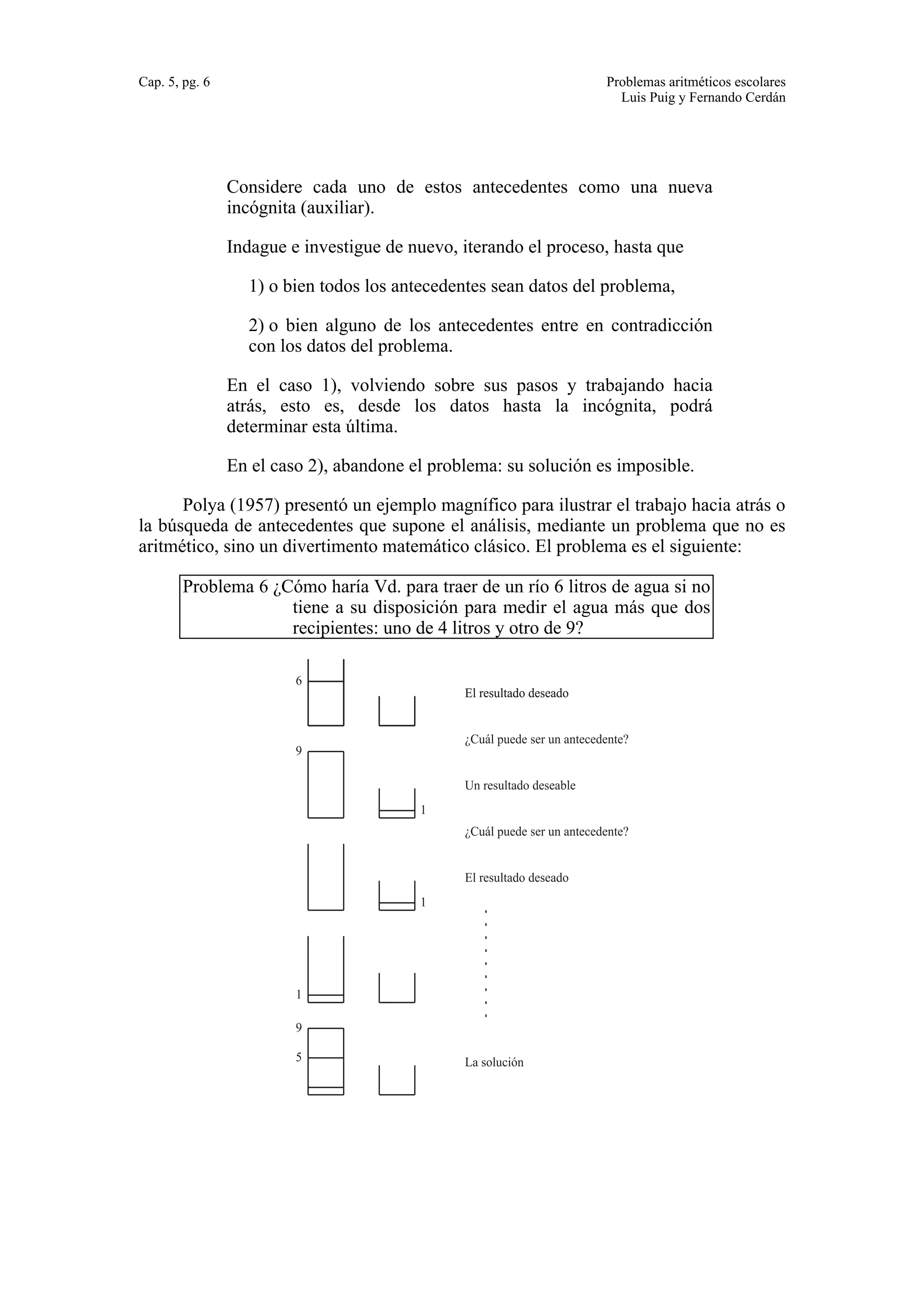 Cap. 5, pg. 6 Problemas aritméticos escolares 
Luis Puig y Fernando Cerdán 
Considere cada uno de estos antecedentes como una nueva 
incógnita (auxiliar). 
Indague e investigue de nuevo, iterando el proceso, hasta que 
1) o bien todos los antecedentes sean datos del problema, 
2) o bien alguno de los antecedentes entre en contradicción 
con los datos del problema. 
En el caso 1), volviendo sobre sus pasos y trabajando hacia 
atrás, esto es, desde los datos hasta la incógnita, podrá 
determinar esta última. 
En el caso 2), abandone el problema: su solución es imposible. 
Polya (1957) presentó un ejemplo magnífico para ilustrar el trabajo hacia atrás o 
la búsqueda de antecedentes que supone el análisis, mediante un problema que no es 
aritmético, sino un divertimento matemático clásico. El problema es el siguiente: 
Problema 6 ¿Cómo haría Vd. para traer de un río 6 litros de agua si no 
tiene a su disposición para medir el agua más que dos 
recipientes: uno de 4 litros y otro de 9? 
6 
9 
1 
9 
5 
1 
1 
El resultado deseado 
¿Cuál puede ser un antecedente? 
Un resultado deseable 
¿Cuál puede ser un antecedente? 
El resultado deseado 
La solución 
 